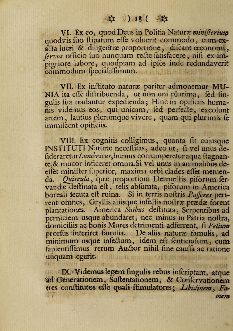 VI. Exeo, quod Deus in Politia Natura? mimflerium quodvis fuo ftipatum c(Te voluerit commodo, cum ex- afta lucri & ‘diligentiae proportione, difcant oeconomi.,. ferves officio fuo nunquam recte fatisfacere, nifi cx im¬ pigriore labore, quocipiam ad ipfos inde redundaverit commodum fpecialiffimum. VII. Ex inftituto naturae pariter admonemur MU¬ NIA ita eflfe diftribuenda, ut non uni plurima, fed lin¬ gulis fua tradantur expedienda; Hinc in opificiis huma¬ nis videmus eos, qui unicam, fed perfecte, excolunt artem, lautius plerumque vivere, quam qui plurimis fe immifcent opificiis. VIII. Ex cognitis colligimus, quanta fit cujusque INSTITUTI Natura neceffitas, adeo ut, fi vel unus de- ftderarctar/.umbricusjn.umus corrumperetur aqua ftagnan- te,& mucor inficeret omnia.Si vel unus in animalibus de- efiet minifter fu perior, maxima orbi clades eflet metuen¬ da. Quiscula, qux proportioni Dcrmcftis pifbrum fer¬ var dx deftinata eft, telis abfiumta, pifbrum in America boreali lecuta eft ruina. Si in terris noftris Pafferes peri¬ rent omnes, Gryllis aliisque infectis noflra pradae forent plantationes. America Suibus deflituta, Serpentibus ad perniciem usque abundaret, nec minus in Patria noflra, domiciliis ac bonis Mures detrimenti adferrent, fi Felium prorfiis interiret familia. De aliis natura famulis, ad minimum usque infectum, idem eft fentiendum, cum fapientiffimus rerum Auctor nihil fine caufla ac ratione unquam egerit. IX. v Videmus legem fmgulis rebus infcriptam, atque •ad Generationem, Suftentationem, & Confervationcm tres conftitutos e fle quafi ftimulatores; Libidinem, Fa- f mem