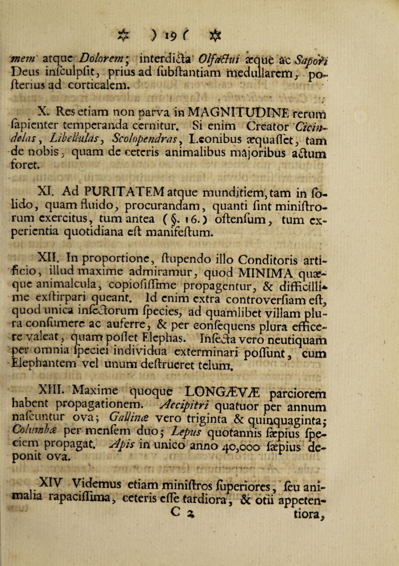 mem' atque Dolorem; interdicta' OlfdBui atque ac SapoVi Deus infculpfit, prius ad fubftantiam medullarem, po- fterius 3d corticalem. * \ * ^ * ' * ■ » , i * 1 J • ' ’ ' * > v’ « . «r X. Res etiam non parva in MAGNITUDINE rerum fapienter temperanda cernitur. Si enim Creator Cicin¬ delas , Libe mias, Scolopendras, Leonibus cequafTct, tam de nobis, quam de ceteris animalibus majoribus a£tum foret. XI. Ad PURITATEM atque mundjtiem,tam in fo- lido, quam fluido, procurandam, quanti lint miniftro- rum exercitus, tum antea ( §. i6.) oftenfum, tum ex¬ perientia quotidiana eft manifeflum. XII. In proportione, ftupendo illo Conditoris arti¬ ficio, illud maxime admiramur, quod MINIMA qute- que animalcula, copiofiffime propagentur, & difficilia me exffirpari queant. Id enim extra controverfiam eft, quod unica infectorum fpecies, ad quamlibet villam plu¬ ra con(umere ac auferre, & per eonfequens plura effice¬ re valeat, quam pollet Elephas. Infecta vero neutiquam per omnia Ipeciei individua exterminari poliunt, cum Elephantem vel unum deftrueret telum. XIII. Maxime quoque LONG^EV^E parciorem habent propagationem. Accipitri quatuor per annum nafeuntur ova; GaUince vero triginta & quinquaginta; Colurni ce per menfem duo; Lepus quotannis fiepius Ipe- ciem propagat. Apis in unico anno 40,000 fepius de¬ ponit ova. ■**‘* * t ' r * 's y t ? * f M m \ ,»•> « XIV Videmus etiam miniftros luperiores, feu ani¬ malia rapacilllma, ceteris clle tardiora, & otii appeten- C z tiora.