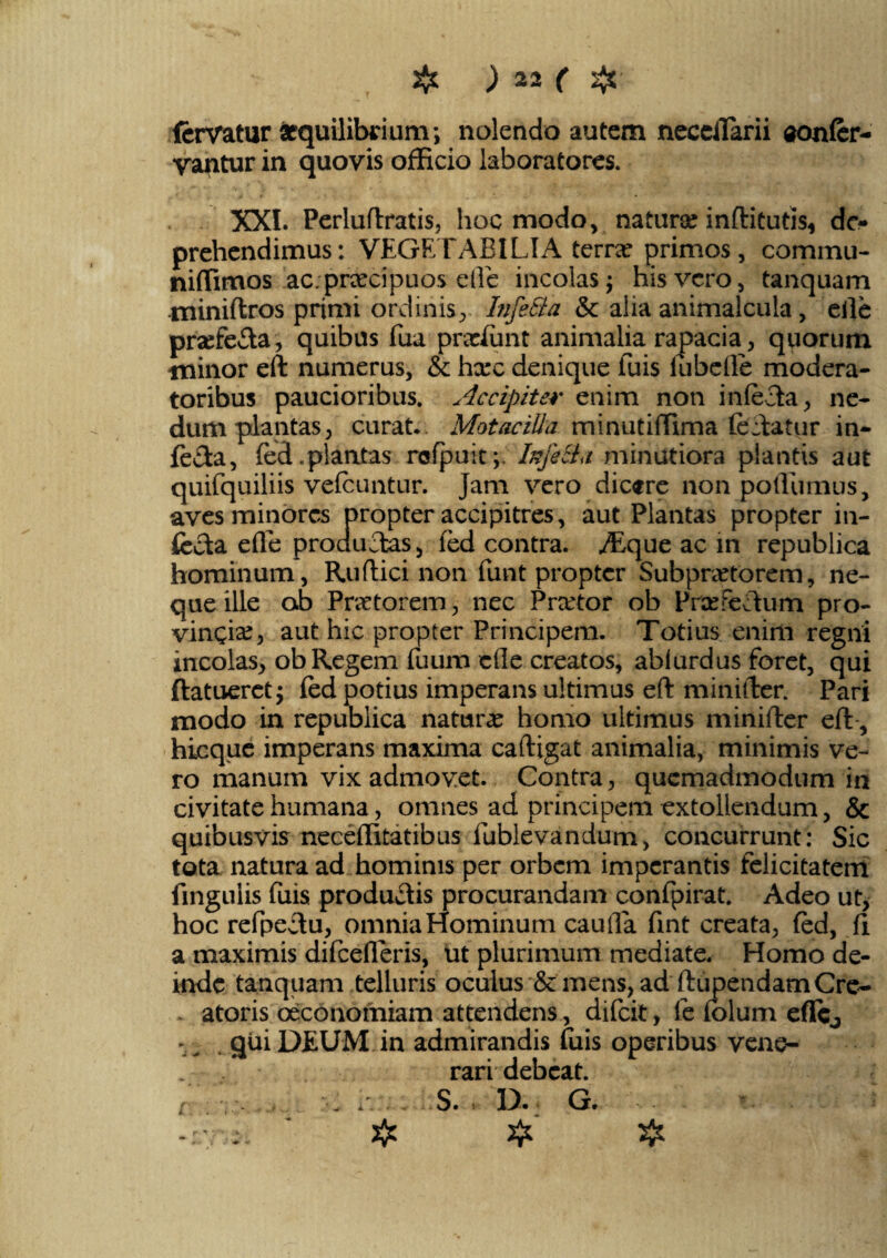 fervatur aequilibrium; nolendo autem neccilarii sonfer- yantur in quovis officio iaboratores. XXL Perluftratis, hoc modo, natura? inftitutis, de¬ prehendimus: VEGETABILIA terra? primos, comimi- niffimos ac.prxcipuos elle incolas; his vero, tanquam miniftros primi ordinis,. Infe&a & alia animalcula, elle pra?fe£ta, quibus fua praelii nt animalia rapacia, quorum minor eft numerus, & hxc denique fuis iubefle modera¬ toribus paucioribus. Accipiter enim non infecta, ne¬ dum plantas, curat.. MotaciUu minutiffima feftatur in¬ fera, fed.plantas rcfpuit;, Infe&a minutiora plantis aut quifquiliis vefcuntur. Jam vero dicere non poffumus, aves minores propter accipitres, aut Plantas propter in¬ fecta efle producas, fed contra. ./Eque ac in republica hominum, Ruftici non funt propter Subpra?torem, ne¬ que ille ab Praetorem, nec Praetor ob Praefectum pro¬ vincia?, aut hic propter Principem. Totius enim regni incolas, ob Regem fuum efle creatos, ablurdus foret, qui ftatueret; fed potius imperans ultimus eft minifter. Pari modo in republica natura? homo ultimus minifter eft, hicque imperans maxima caftigat animalia, minimis ve¬ ro manum vix admovet. Contra, quemadmodum in civitate humana, omnes ad principem extollendum, & quibusvis neceffitatibus fublevandum, concurrunt: Sic tota natura ad hominis per orbem imperantis felicitatem lingulis fuis productis procurandam confpirat. Adeo ut, hoc refpeftu, omnia Hominum cauda fint creata, fed, fi a maximis difcederis, ut plurimum mediate. Homo de¬ inde tanquam telluris oculus & mens, ad ftupendamCre¬ atoris oeconomiam attendens, difeit, le folum efle, - ^ . qui DEUM in admirandis fuis operibus vene- . . rari debeat. [ ■ . 1: . S. * D. G.