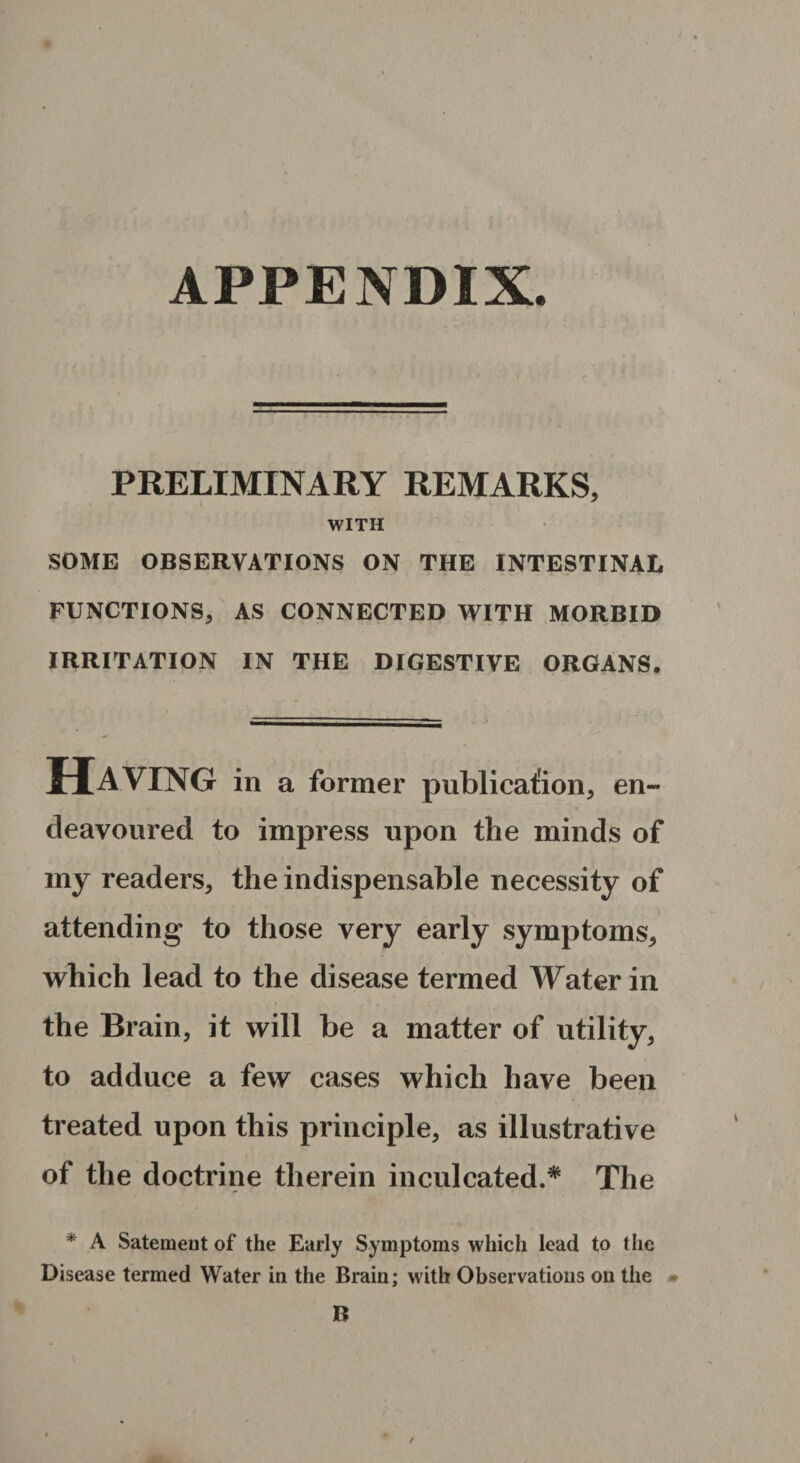 APPENDIX. PRELIMINARY REMARKS, WITH SOME OBSERVATIONS ON THE INTESTINAL FUNCTIONS, AS CONNECTED WITH MORBID IRRITATION IN THE DIGESTIVE ORGANS. Having in a former publication, en¬ deavoured to impress upon the minds of my readers, the indispensable necessity of attending to those very early symptoms, which lead to the disease termed Water in the Brain, it will be a matter of utility, to adduce a few cases which have been treated upon this principle, as illustrative of the doctrine therein inculcated.* The * A Satement of the Early Symptoms which lead to the Disease termed Water in the Brain; with Observations on the B