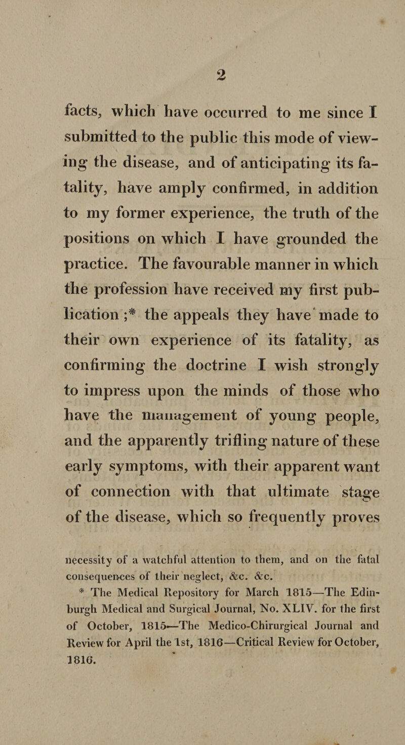 facts, which have occurred to me since I submitted to the public this mode of view¬ ing’ the disease, and of anticipating its fa¬ tality, have amply confirmed, in addition to my former experience, the truth of the positions on which I have grounded the practice. The favourable manner in which the profession have received my first pub¬ lication the appeals they have made to their own experience of its fatality, as confirming the doctrine I wish strongly to impress upon the minds of those who have the management of young people, and the apparently trifling nature of these early symptoms, with their apparent want of connection with that ultimate staae of the disease, which so frequently proves necessity of a watchful attention to them, and on the fatal consequences of their neglect, &c. &c. * The Medical Repository for March 1815—The Edin¬ burgh Medical and Surgical Journal, No. XLIV. for the first of October, 1815—The Medico-Chirurgical Journal and Review for April the 1st, 1816—Critical Review for October, 1816.