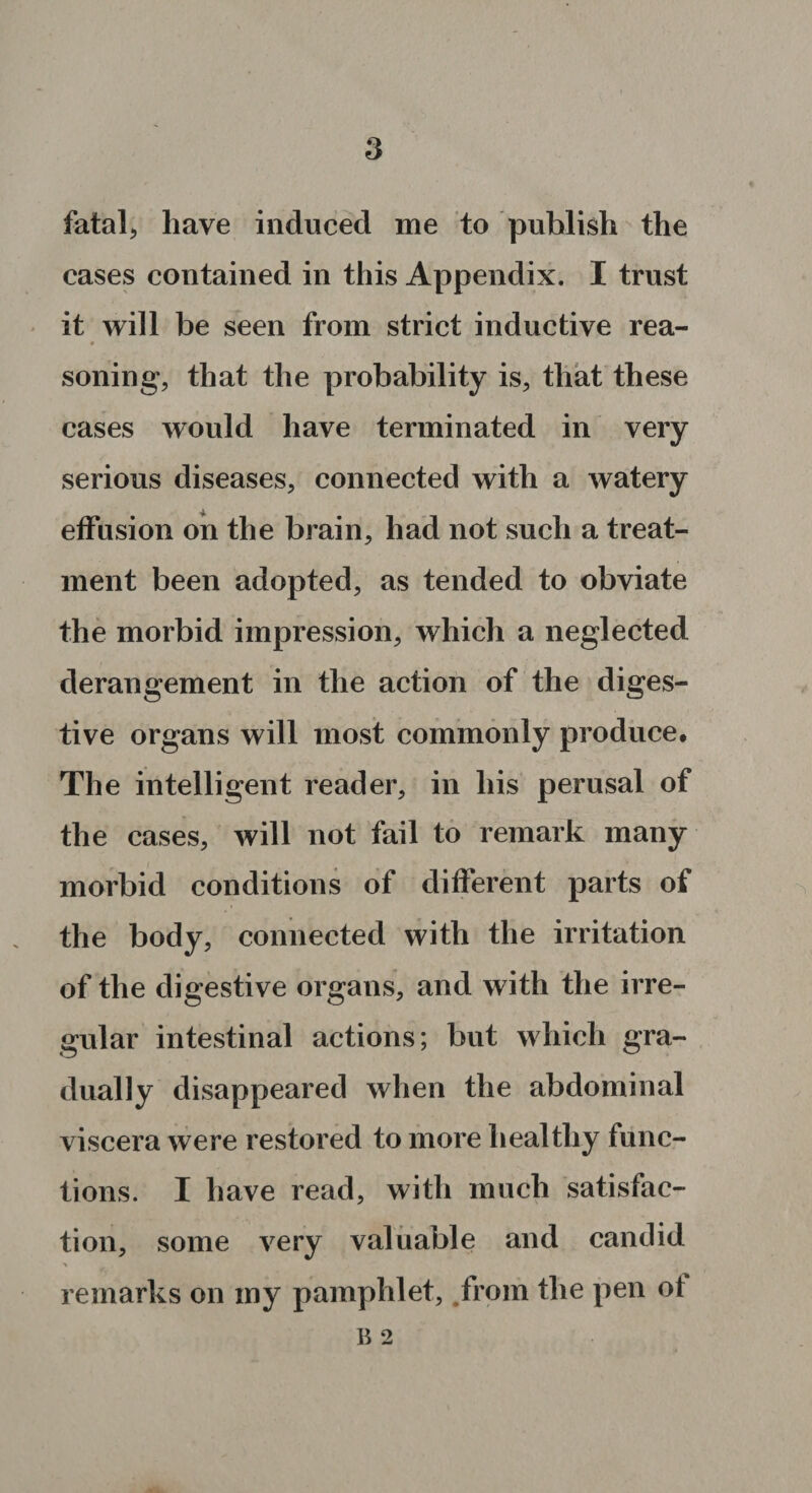 fatal, have induced me to publish the cases contained in this Appendix. I trust it will be seen from strict inductive rea- sonin g, that the probability is., that these cases would have terminated in very serious diseases, connected with a watery effusion on the brain, had not such a treat¬ ment been adopted, as tended to obviate the morbid impression, which a neglected derangement in the action of the diges¬ tive organs will most commonly produce# The intelligent reader, in his perusal of the cases, will not fail to remark many morbid conditions of different parts of the body, connected with the irritation of the digestive organs, and with the irre¬ gular intestinal actions; but which gra¬ dually disappeared when the abdominal viscera were restored to more healthy func¬ tions. I have read, with much satisfac¬ tion, some very valuable and candid * remarks on my pamphlet, from the pen of B 2
