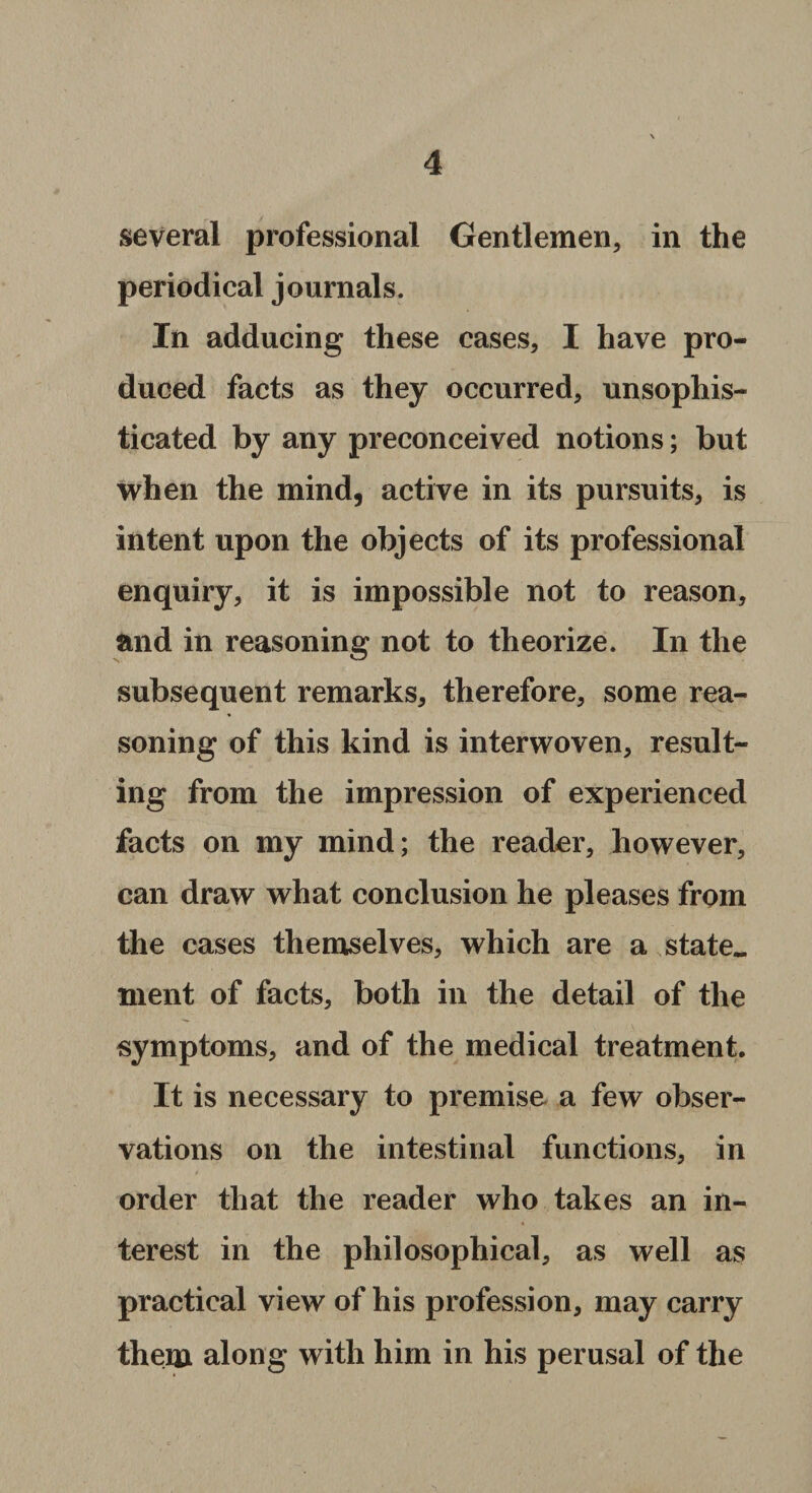 several professional Gentlemen, in the periodical journals. In adducing these cases, I have pro¬ duced facts as they occurred, unsophis¬ ticated by any preconceived notions; but when the mind, active in its pursuits, is intent upon the objects of its professional enquiry, it is impossible not to reason, and in reasoning not to theorize. In the subsequent remarks, therefore, some rea¬ soning of this kind is interwoven, result¬ ing from the impression of experienced facts on my mind; the reader, however, can draw what conclusion he pleases from the cases themselves, which are a state, tnent of facts, both in the detail of the symptoms, and of the medical treatment. It is necessary to premise a few obser¬ vations on the intestinal functions, in order that the reader who takes an in¬ terest in the philosophical, as well as practical view of his profession, may carry them along with him in his perusal of the