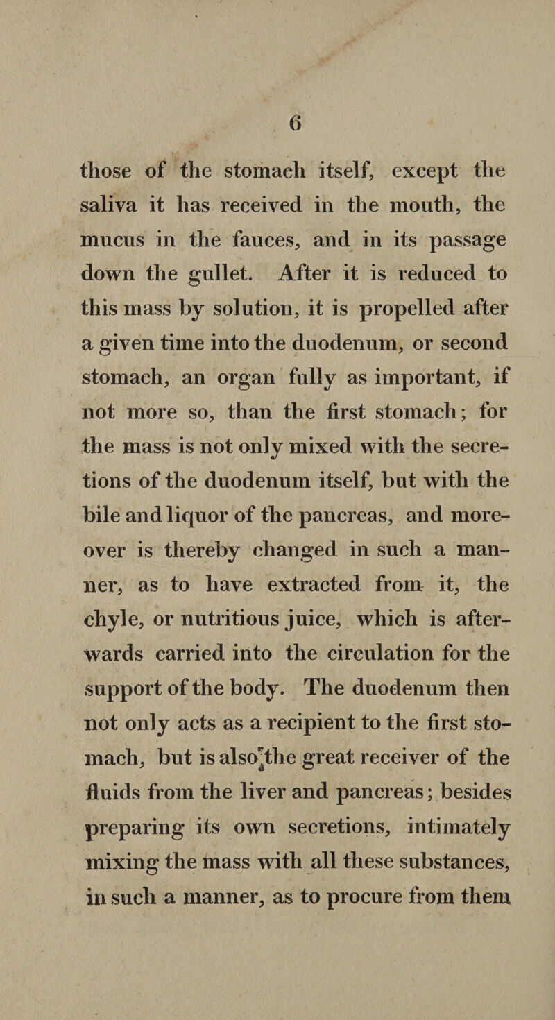 those of the stomach itself, except the saliva it has received in the mouth, the mucus in the fauces, and in its passage down the gullet. After it is reduced to this mass by solution, it is propelled after a given time into the duodenum, or second stomach, an organ fully as important, if not more so, than the first stomach; for the mass is not only mixed with the secre¬ tions of the duodenum itself, but with the bile and liquor of the pancreas, and more¬ over is thereby changed in such a man¬ ner, as to have extracted from it, the chyle, or nutritious juice, which is after¬ wards carried into the circulation for the support of the body. The duodenum then not only acts as a recipient to the first sto¬ mach, but is also^the great receiver of the fluids from the liver and pancreas; besides preparing its own secretions, intimately mixing the mass with all these substances, in such a manner, as to procure from them