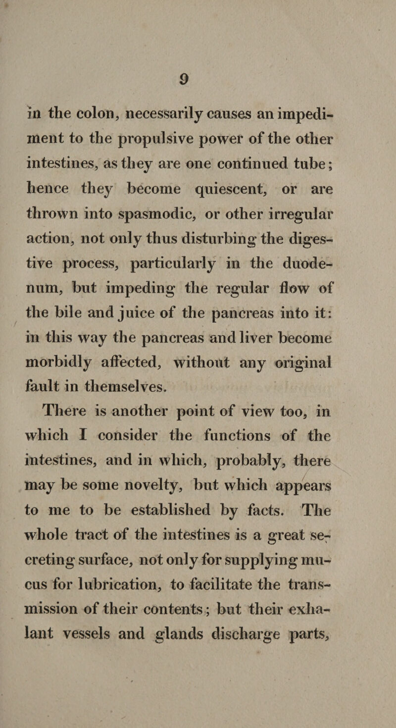 / in the colon, necessarily causes an impedi¬ ment to the propulsive power of the other intestines, as they are one continued tube; hence they become quiescent, or are thrown into spasmodic, or other irregular action, not only thus disturbing the diges¬ tive process, particularly in the duode¬ num, but impeding the regular flow of the bile and juice of the pancreas into it : in this way the pancreas and liver become morbidly affected, without any original fault in themselves. There is another point of view too, in which I consider the functions of the intestines, and in which, probably, there may be some novelty, but which appears to me to be established by facts. The whole tract of the intestines is a great se7 creting surface, not only for supplying mu¬ cus for lubrication, to facilitate the trans¬ mission of their contents; but their exlia- lant vessels and glands discharge parts.