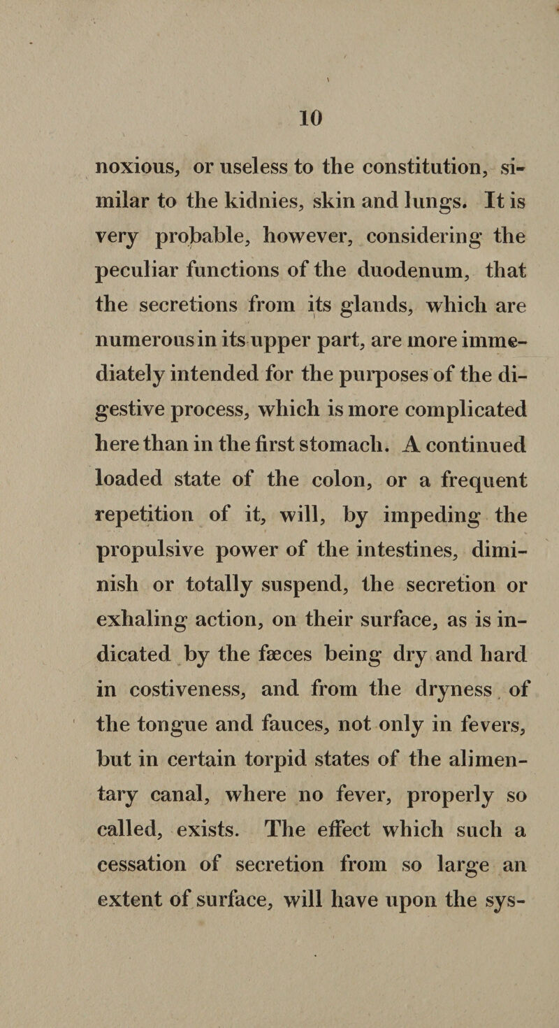 noxious, or useless to the constitution, si¬ milar to the kidnies, skin and lungs. It is very probable, however, considering the peculiar functions of the duodenum, that the secretions from its glands, which are numerous in its upper part, are more imme¬ diately intended for the purposes of the di¬ gestive process, which is more complicated here than in the first stomach. A continued loaded state of the colon, or a frequent repetition of it, will, by impeding the propulsive power of the intestines, dimi¬ nish or totally suspend, the secretion or exhaling action, on their surface, as is in¬ dicated by the faeces being dry and hard in costiveness, and from the dryness of the tongue and fauces, not only in fevers, but in certain torpid states of the alimen¬ tary canal, where no fever, properly so called, exists. The effect which such a cessation of secretion from so large an extent of surface, will have upon the sys-