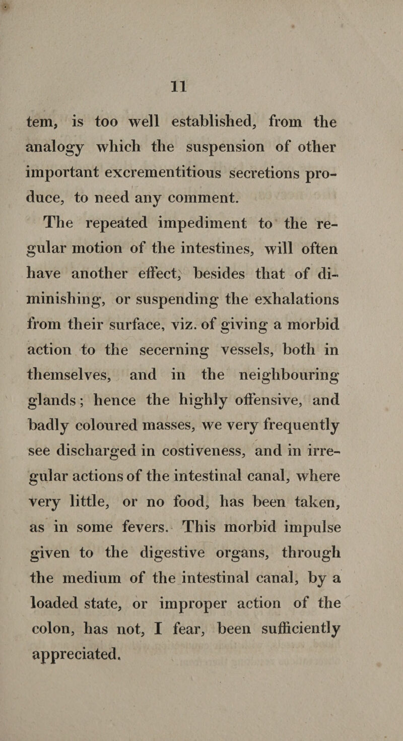 tern, is too well established, from the analogy which the suspension of other important excrementitious secretions pro- duce, to need any comment. The repeated impediment to the re¬ gular motion of the intestines, will often have another effect, besides that of di¬ minishing, or suspending the exhalations from their surface, viz. of giving a morbid action to the secerning vessels, both in themselves, and in the neighbouring glands; hence the highly offensive, and badly coloured masses, we very frequently . , < ✓ see discharged in costiveness, and in irre¬ gular actions of the intestinal canal, where very little, or no food, has been taken, as in some fevers. This morbid impulse given to the digestive organs, through the medium of the intestinal canal, by a loaded state, or improper action of the colon, has not, I fear, been sufficiently appreciated.