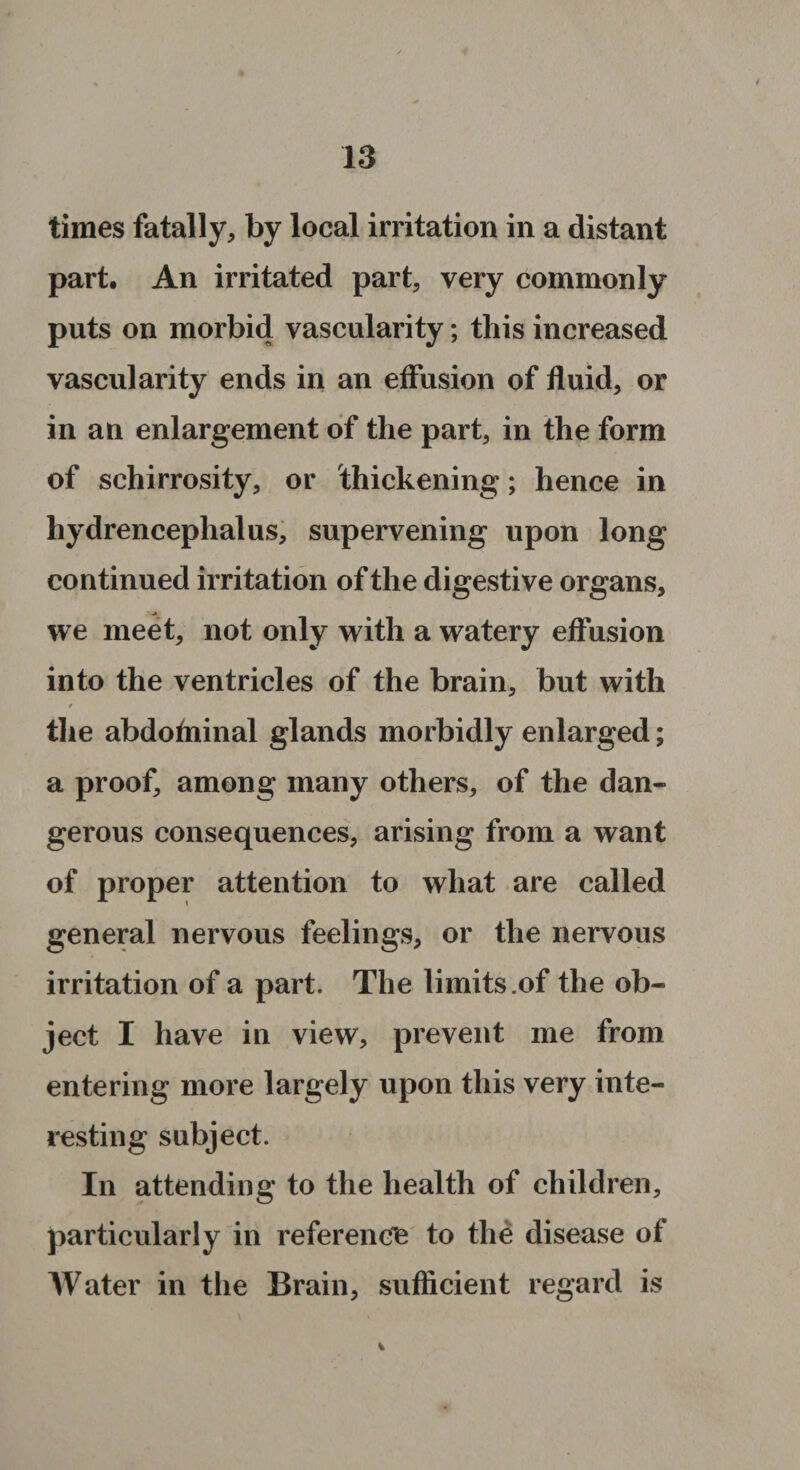 times fatally, by local irritation in a distant part. An irritated part, very commonly puts on morbid vascularity; this increased vascularity ends in an effusion of fluid, or in an enlargement of the part, in the form of schirrosity, or thickening; hence in hydrencephalus, supervening upon long continued irritation of the digestive organs, we meet, not only with a watery effusion into the ventricles of the brain, but with / the abdofninal glands morbidly enlarged; a proof, among many others, of the dan¬ gerous consequences, arising from a want of proper attention to what are called general nervous feelings, or the nervous irritation of a part. The limits .of the ob¬ ject I have in view, prevent me from entering more largely upon this very inte¬ resting subject. In attending to the health of children, particularly in reference to the disease of Water in the Brain, sufficient regard is