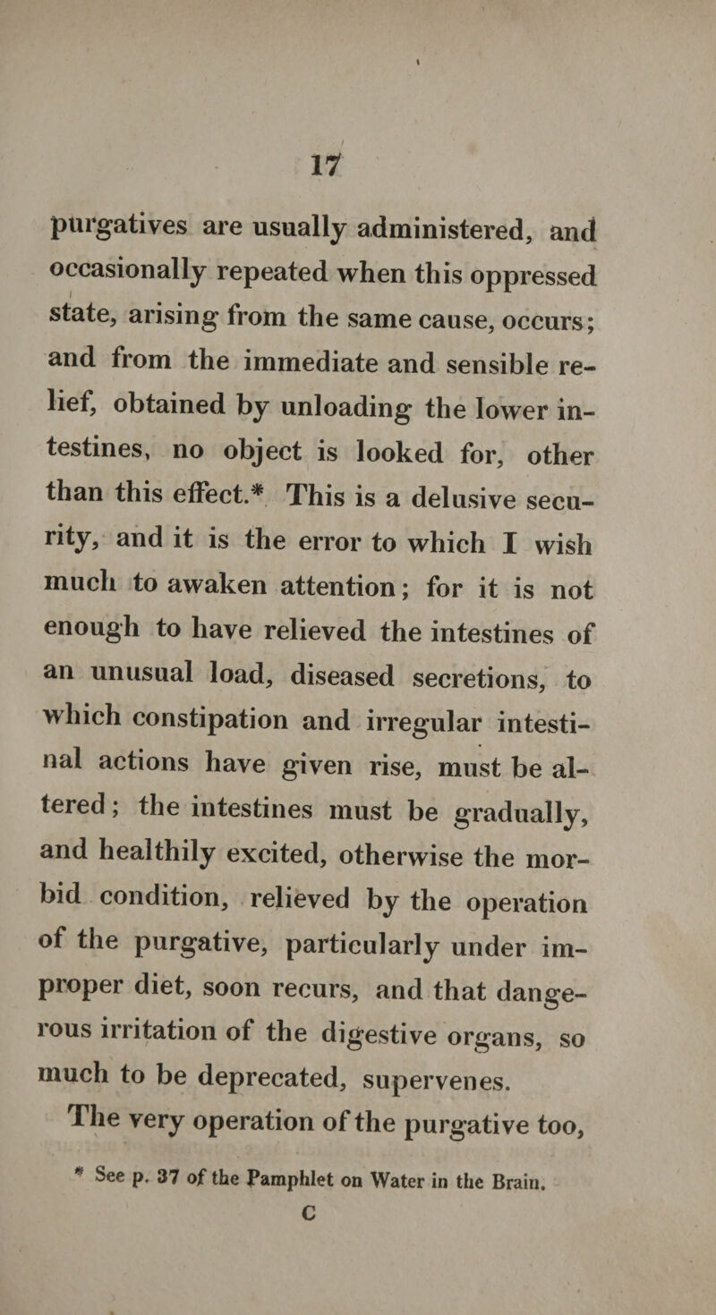 I 11 purgatives are usually administered, and occasionally repeated when this oppressed state, arising from the same cause, occurs; and from the immediate and sensible re¬ lief, obtained by unloading the lower in¬ testines, no object is looked for, other than this effect.* This is a delusive secu- rity, and it is the error to which I wish much to awaken attention; for it is not enough to have relieved the intestines of an unusual load, diseased secretions, to which constipation and irregular intesti¬ nal actions have given rise, must be al¬ tered ; the intestines must be gradually, and healthily excited, otherwise the mor¬ bid condition, relieved by the operation of the purgative, particularly under im¬ proper diet, soon recurs, and that dang;e- ious irritation of the digestive organs, so much to be deprecated, supervenes. The very operation of the purgative too, See p. 37 of the Pamphlet on Water in the Brain. C