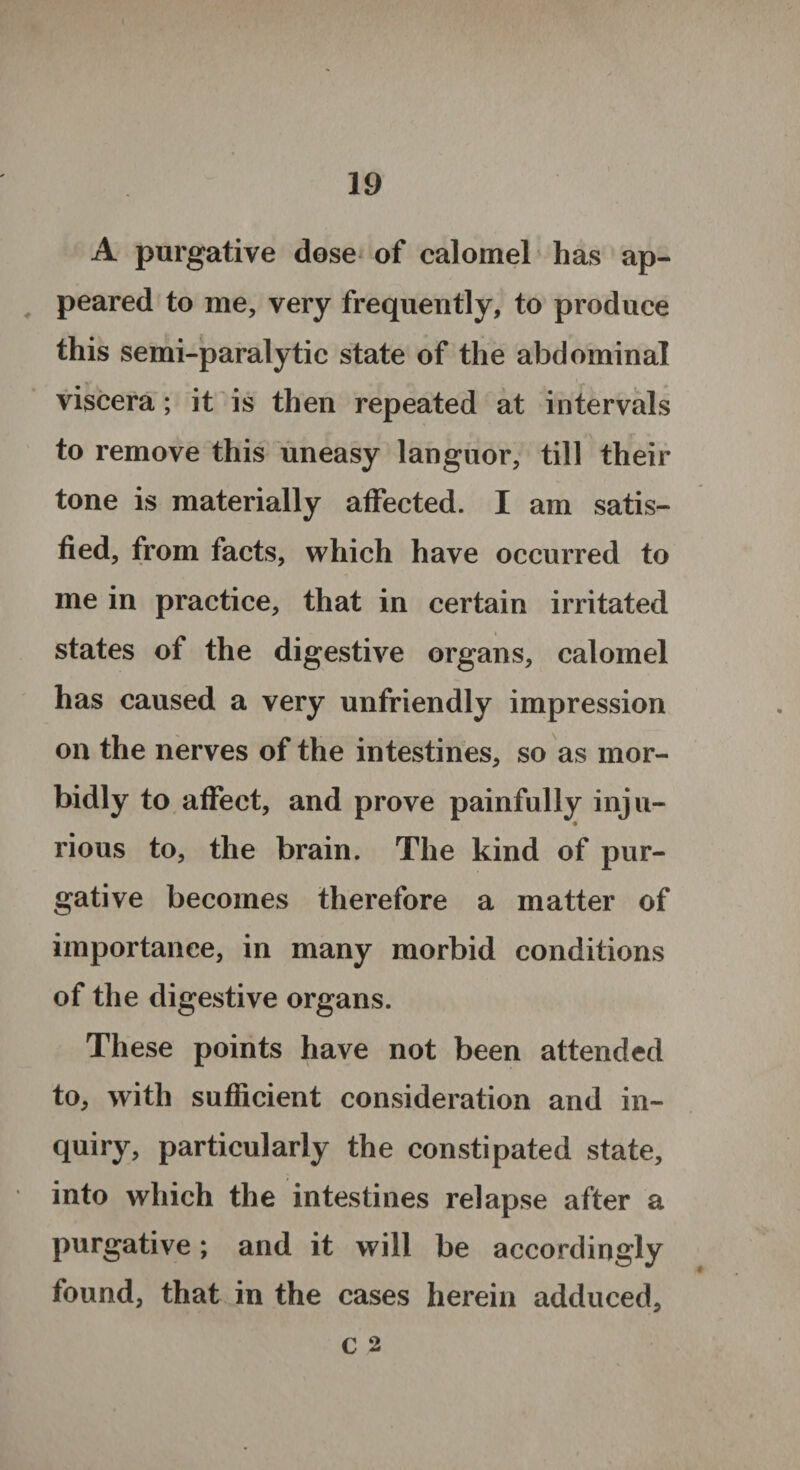 A purgative dose of calomel has ap¬ peared to me, very frequently, to produce this semi-paralytic state of the abdominal viscera; it is then repeated at intervals to remove this uneasy languor, till their tone is materially affected. I am satis¬ fied, from facts, which have occurred to me in practice, that in certain irritated states of the digestive organs, calomel has caused a very unfriendly impression on the nerves of the intestines, so as mor¬ bidly to affect, and prove painfully inju¬ rious to, the brain. The kind of pur¬ gative becomes therefore a matter of importance, in many morbid conditions of the digestive organs. These points have not been attended to, with sufficient consideration and in¬ quiry, particularly the constipated state, into which the intestines relapse after a purgative; and it will be accordingly found, that in the cases herein adduced, c 2