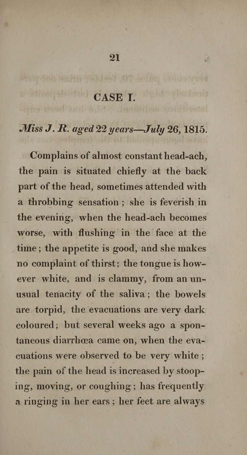 CASE I. JWiss J. R. aged 22 years—July 26,1815. t Complains of almost constant head-ach, the pain is situated chiefly at the back part of the head, sometimes attended with a throbbing sensation ; she is feverish in the evening, when the head-ach becomes worse, with flushing in the face at the time ; the appetite is good, and she makes no complaint of thirst; the tongue is how¬ ever white, and is clammy, from an un¬ usual tenacity of the saliva; the bowels are torpid, the evacuations are very dark coloured; but several weeks ago a spon¬ taneous diarrhoea came on, when the eva¬ cuations were observed to be very white ; the pain of the head is increased by stoop¬ ing, moving, or coughing; has frequently a ringing in her ears ; her feet are always