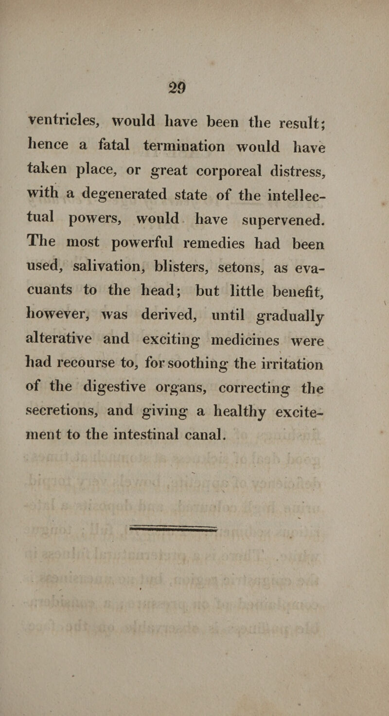 ventricles, would have been the result; hence a fatal termination would have taken place, or great corporeal distress, with a degenerated state of the intellec¬ tual powers, would have supervened. The most powerful remedies had been used, salivation, blisters, setons, as eva- cuants to the head; but little benefit, however, was derived, until gradually alterative and exciting medicines were had recourse to, for soothing the irritation of the digestive organs, correcting the secretions, and giving a healthy excite¬ ment to the intestinal canal.