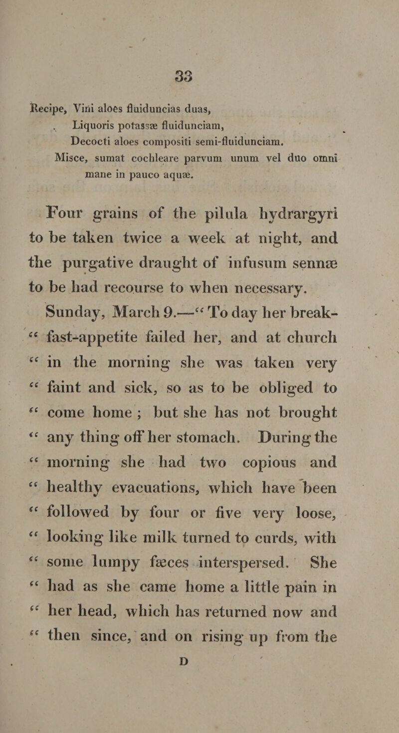 Recipe, Virii aloes fluiduncias duas, Liquoris potassae fluidunciam, Decocti aloes compositi semi-fluidunciam. Misce, sumat cochleare parvum unum vel duo omni mane in pauco aquae. Four grains of the pilula hydrargyri to be taken twice a week at night, and the purgative draught of infusum sennae to be had recourse to when necessary. Sunday, March 9.—“ To day her break- “ fast-appetite failed her, and at church cc in the morning she was taken very “ faint and sick, so as to be obliged to “ come home ; but she has not brought <c any thing off her stomach. During the “ morning she had two copious and “ healthy evacuations, which have been €e followed by four or five very loose, “ looking like milk turned to curds, with “ some lumpy faeces interspersed. She “ had as she came home a little pain in “ her head, which has returned now and “ then since, and on rising up from the D