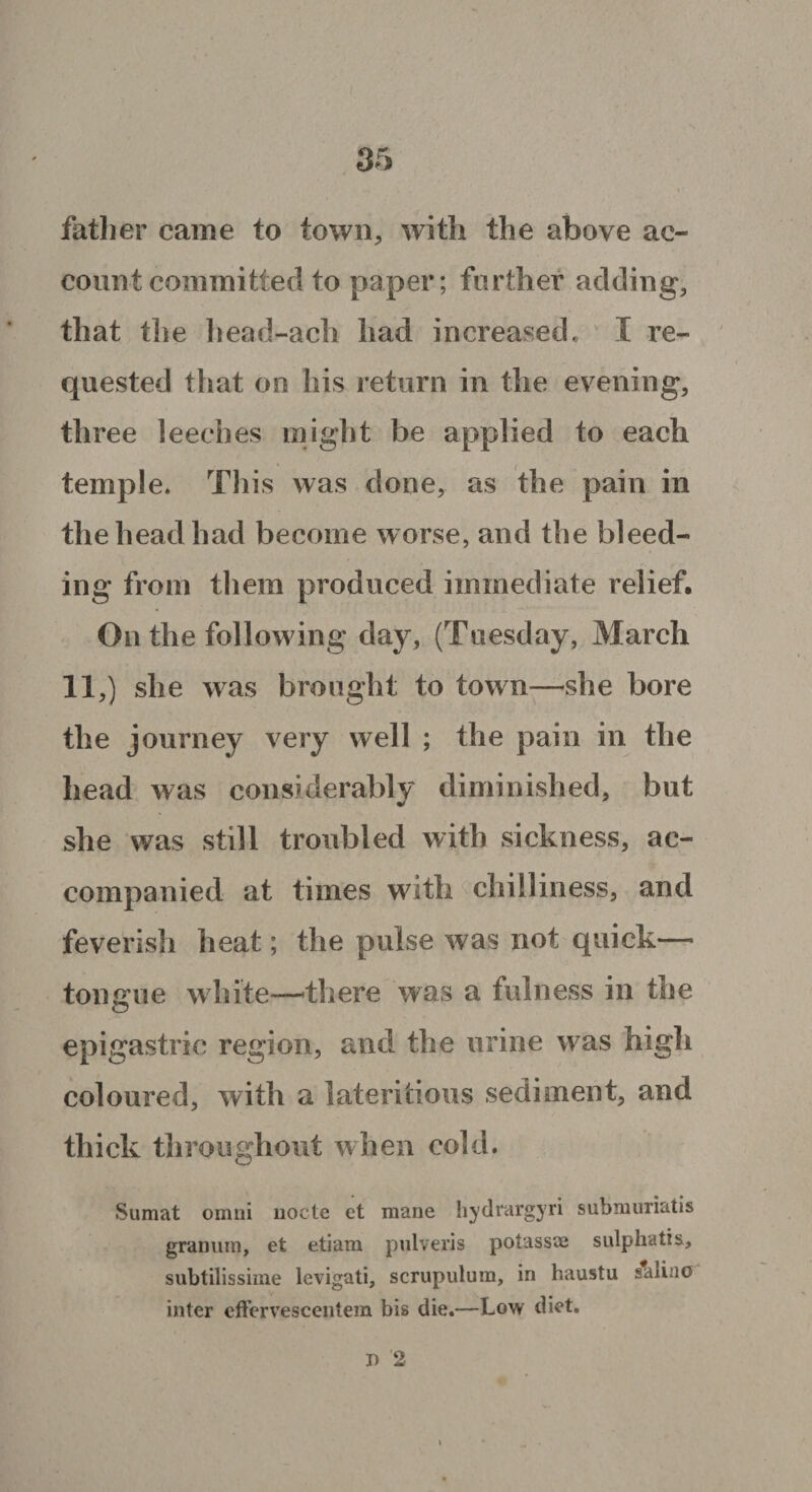 father came to town, with the above ac¬ count committed to paper; further adding, that the head-ach had increased. I re¬ quested that on his return in the evening, three leeches might be applied to each temple. This was done, as the pain in the head had become worse, and the bleed¬ ing from them produced immediate relief. On the following day, (Tuesday, March 11,) she was brought to towm—she bore the journey very well ; the pain in the head was considerably diminished, but she was still troubled with sickness, ac¬ companied at times with chilliness, and feverish heat; the pulse was not quick— tongue white—’there was a fulness in the epigastric region, and the urine was high coloured, with a lateritious sediment, and thick throughout when cold. Sumat omni node et mane hydrargyri submuriatis granum, et etiam pnlveris potassse sulphatis, subtilissime levigati, scrupulum, in haustu saiino inter effervescentera bis die.—Low diet. I) 2