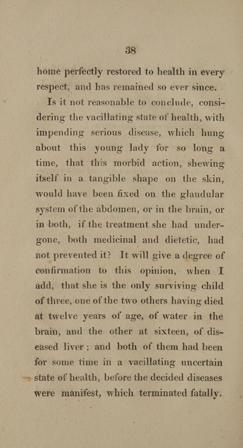 home perfectly restored to health in every respect, and has remained so ever since. Is it not reasonable to conclude, consi¬ dering the vacillating state of health, with impending serious disease, which hung about this young lady for so long a time, that this morbid action, shewing itself in a tangible shape on the skin, would have been fixed on the glandular system of the abdomen, or in the brain, or in both, if the treatment she had under¬ gone, both medicinal and dietetic, had not prevented it? It will give a degree of confirmation to this opinion, when I add, that she is the only surviving child of three, one of the two others having died at twelve years of age, of water in the brain, and the other at sixteen, of dis¬ eased liver ; and both of them had been for some time in a vacillating uncertain state of health, before the decided diseases were manifest, which terminated fatally.