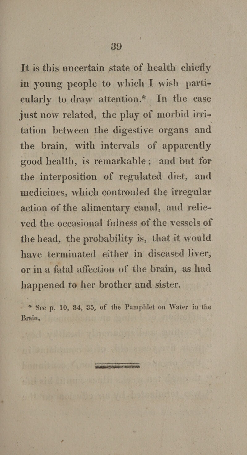 It is this uncertain state of health chiefly in young people to which I wish parti¬ cularly to draw attention.* In the case just now related, the play of morbid irri¬ tation between the digestive organs and the brain, with intervals of apparently good health, is remarkable ; and but for the interposition of regulated diet, and medicines, which controuled the irregular action of the alimentary canal, and relie¬ ved the occasional fulness of the vessels of the head, the probability is, that it would have terminated either in diseased liver, or in a fatal affection of the brain, as had happened to her brother and sister. * See p. 10, 34, 35, of the Pamphlet on Water in the Brain.