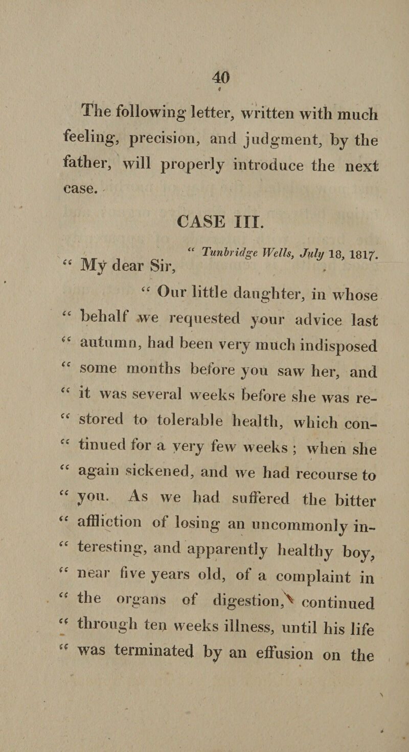 The following letter, written with much feeling*, precision, and judgment, by the father, will properly introduce the next case. CASE III. ■c My dear Sir, “ Tunbridge Wells, July 18, lSlf. “ Our little daughter, in whose “ behalf we requested your advice last autumn, had been very much indisposed “ some months before you saw her, and “ it was several weeks before she was re- “ stored to tolerable health, which con- £C tinuecl for a very few weeks ; when she “ again sickened, and we had recourse to “ yon. As we had suffered the bitter “ affliction ot losing an uncommonly in¬ teresting, and apparently healthy boy,  near five years old, of a complaint in “ the organs of digestion,'' continued “ through ten weeks illness, until his life 55 was terminated by an effusion on the \ #