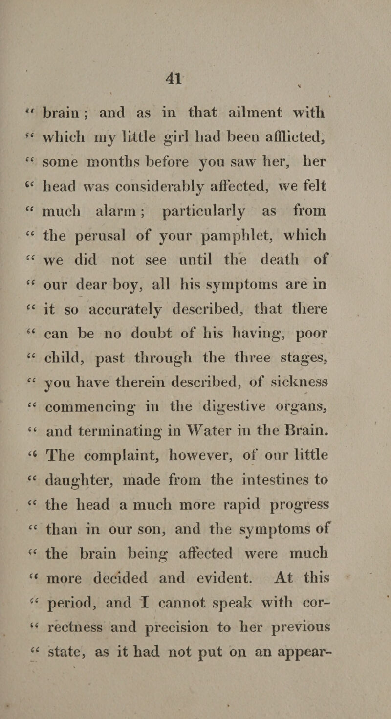 V u brain; and as in that ailment with f‘ which my little girl had been afflicted, “ some months before you saw her, her head was considerably affected, we felt “ much alarm; particularly as from “ the perusal of your pamphlet, which cc we did not see until the death of “ our dear boy, all his symptoms are in it so accurately described, that there (6 can be no doubt of his having, poor “ child, past through the three stages, “ you have therein described, of sickness “ commencing in the digestive organs, “ and terminating in Water in the Brain. The complaint, however, of our little <c daughter, made from the intestines to “ the head a much more rapid progress “ than in our son, and the symptoms of the brain being affected were much (( more decided and evident. At this period, and I cannot speak with cor- i “ rectness and precision to her previous a state, as it had not put on an appear-