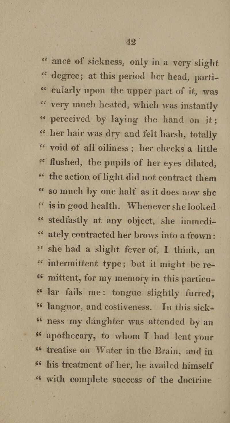 “ ance of sickness, only in a very slight “ degree; at this period her head, parti- “ cularly upon the upper part of it, was “ very much heated, which was instantly “ perceived by laying the hand on it; “ her hair was dry and felt harsh, totally “ void of all oiliness ; her cheeks a little “ flushed, the pupils of her eyes dilated, “ the action of light did not contract them so much by one half as it does now she “ is in good health. Whenever she looked “ stedfastly at any object, she immedi- “ ately contracted her brows into a frown: “ she had a slight fever of, I think, an “ intermittent type; but it might here- / ' “ mittent, for my memory in this particu- (i lar fails me: tongue slightly furred, 44 languor, and costiveness. In this sick- 44 ness my daughter was attended by an 44 apothecary, to whom I had lent your 44 treatise on Water in the Brain, and in 44 his treatment of her, he availed himself “ with complete success of the doctrine (