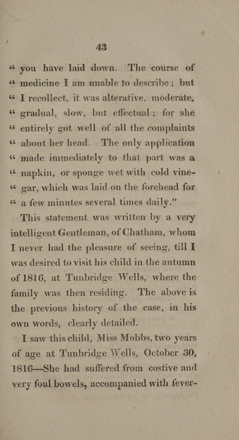 / ■ tc you have laid down. The course of 66 medicine I am unable to describe ; but M I recollect, it was alterative, moderate, 66 gradual, slow, but effectual ; for she “ entirely got well of all the complaints “ about her head. The only application u made immediately to that part was a u napkin, or sponge wet with cold vine- « gar, which was laid on the forehead for 66 a few minutes several times daily.” This statement was written by a very intelligent Gentleman, of Chatham, whom I never had the pleasure of seeing, till I was desired to visit his child in the autumn of 1816, at Tunbridge Wells, where the i family was then residing. The above is the previous history of the case, in his own words, clearly detailed. I saw this child. Miss Mobbs, two years of age at Tunbridge Wells, October 30, 1816—-She had suffered from costive and very foul bowels, accompanied with fever-