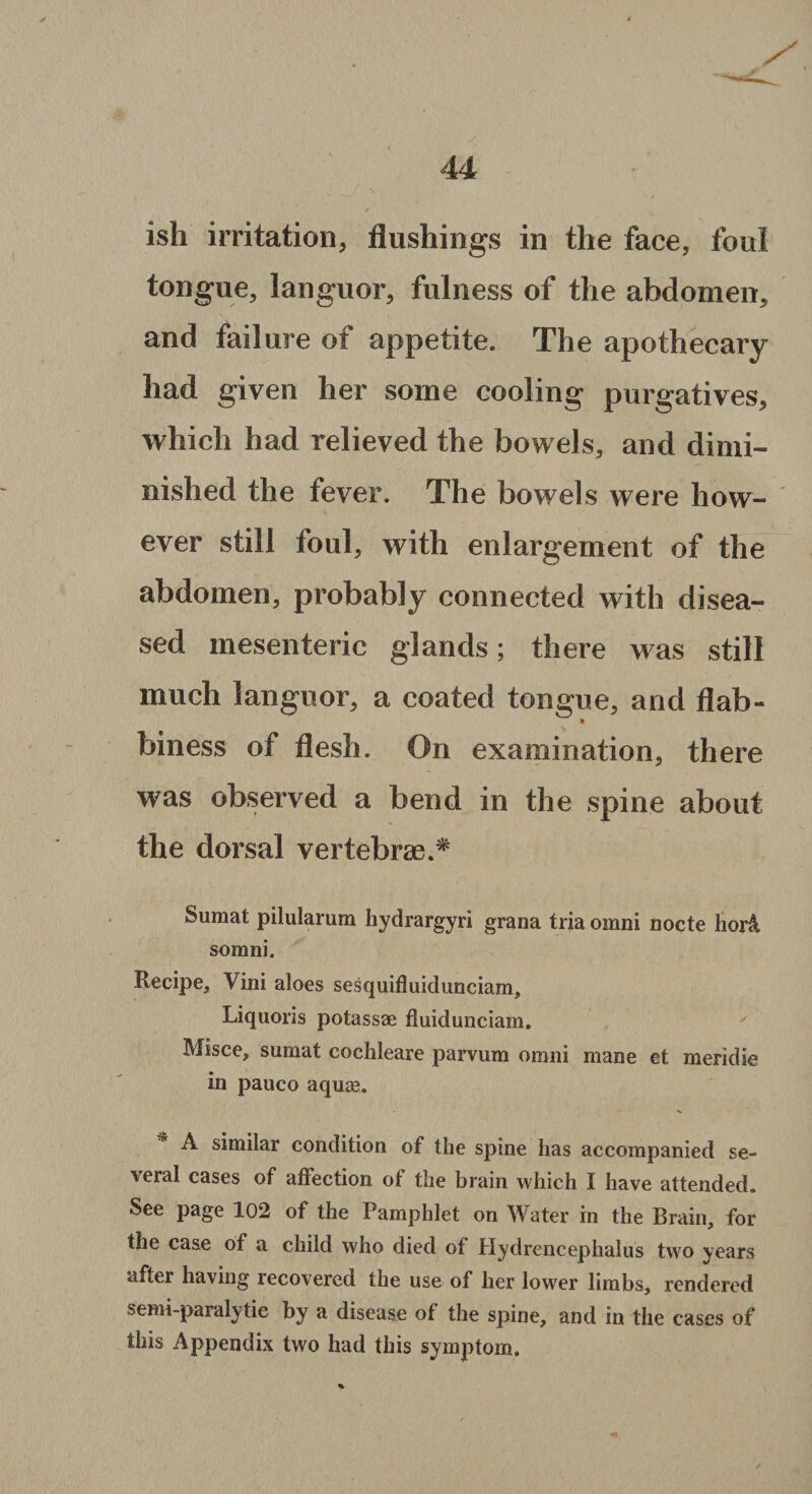 4 4 ish irritation, flushings in the face, foul tongue, languor, fulness of the abdomen, and failure of appetite. The apothecary had given her some cooling purgatives, which had relieved the bowels, and dimi¬ nished the fever. The bowels were how¬ ever still foul, with enlargement of the abdomen, probably connected with disea¬ sed mesenteric glands; there was still much languor, a coated tongue, and flab- * biness of flesh. On examination, there was observed a bend in the spine about the dorsal vertebrae.* Suraat pilularum hydrargyri grana tria omni nocte hor& somni. Recipe* Vini aloes sesquifluidunciam, Liquoris potassae fluidunciam. Misce, sumat cochleare parvum omni mane et meridie in pauco aquae. A similar condition of the spine has accompanied se¬ veral cases of affection of the brain which I have attended. See page 102 of the Pamphlet on Water in the Brain, for the case of a child who died of Hydrencephalus two years after having recovered the use of her lower limbs, rendered semi-paralytic by a disease of the spine, and in the cases of this Appendix two had this symptom.