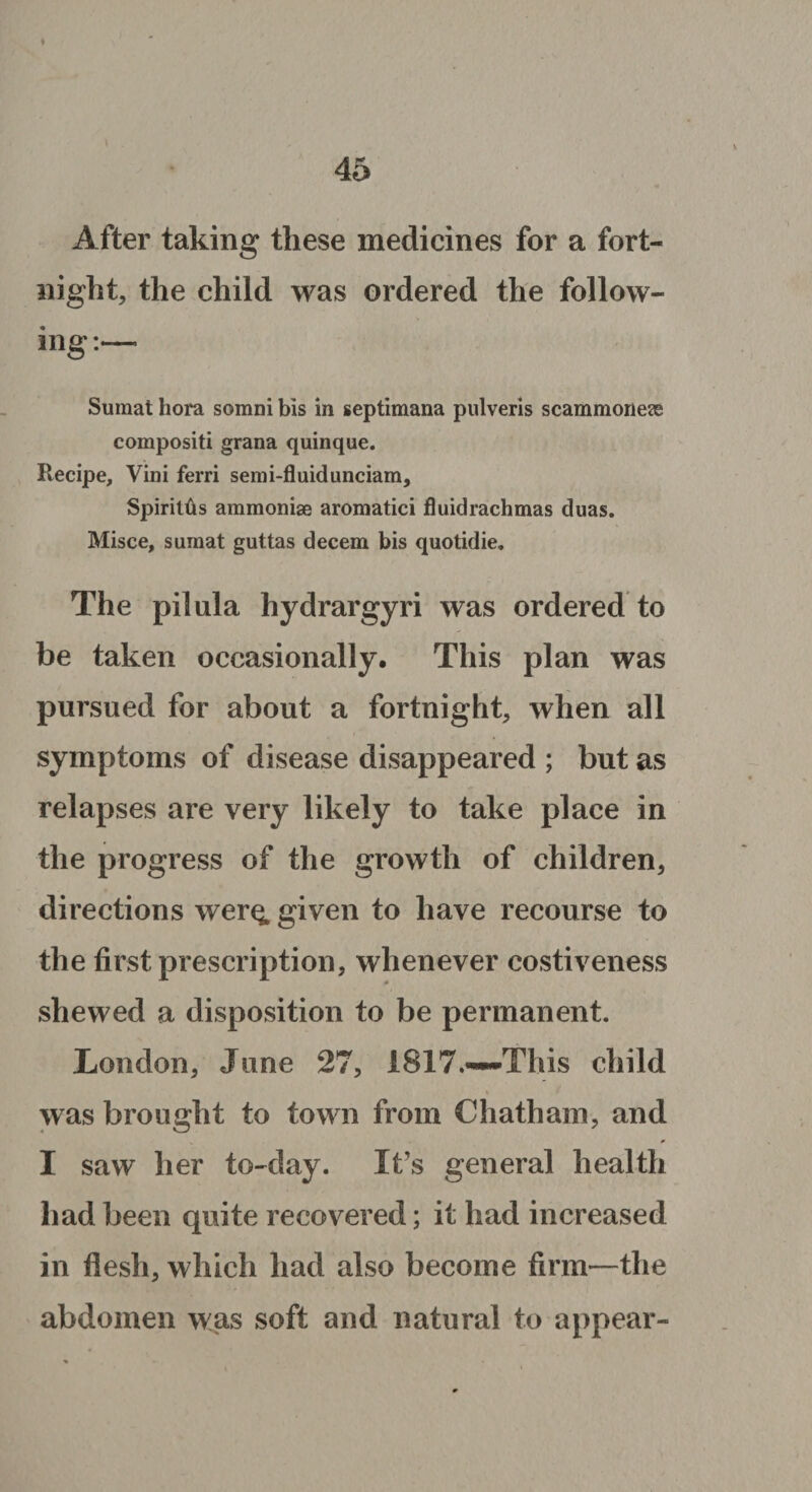 After taking these medicines for a fort¬ night, the child was ordered the follow¬ ing :—* Sumat hora somni bis in septimana pulveris scammonese compositi grana quinque. Recipe, Vini ferri semi-fluidunciam, SpirilOs ammoniae aromatici fluidrachmas duas. Misce, sumat guttas decern bis quotidie. The pilula hydrargyri was ordered to be taken occasionally. This plan was pursued for about a fortnight, when all symptoms of disease disappeared ; but as relapses are very likely to take place in the progress of the growth of children, directions wer^ given to have recourse to the first prescription, whenever costiveness shewed a disposition to be permanent. London, June 27, 1817.—-This child was brought to town from Chatham, and I saw her to-day. It’s general health had been quite recovered; it had increased in flesh, which had also become firm—the abdomen was soft and natural to appear-