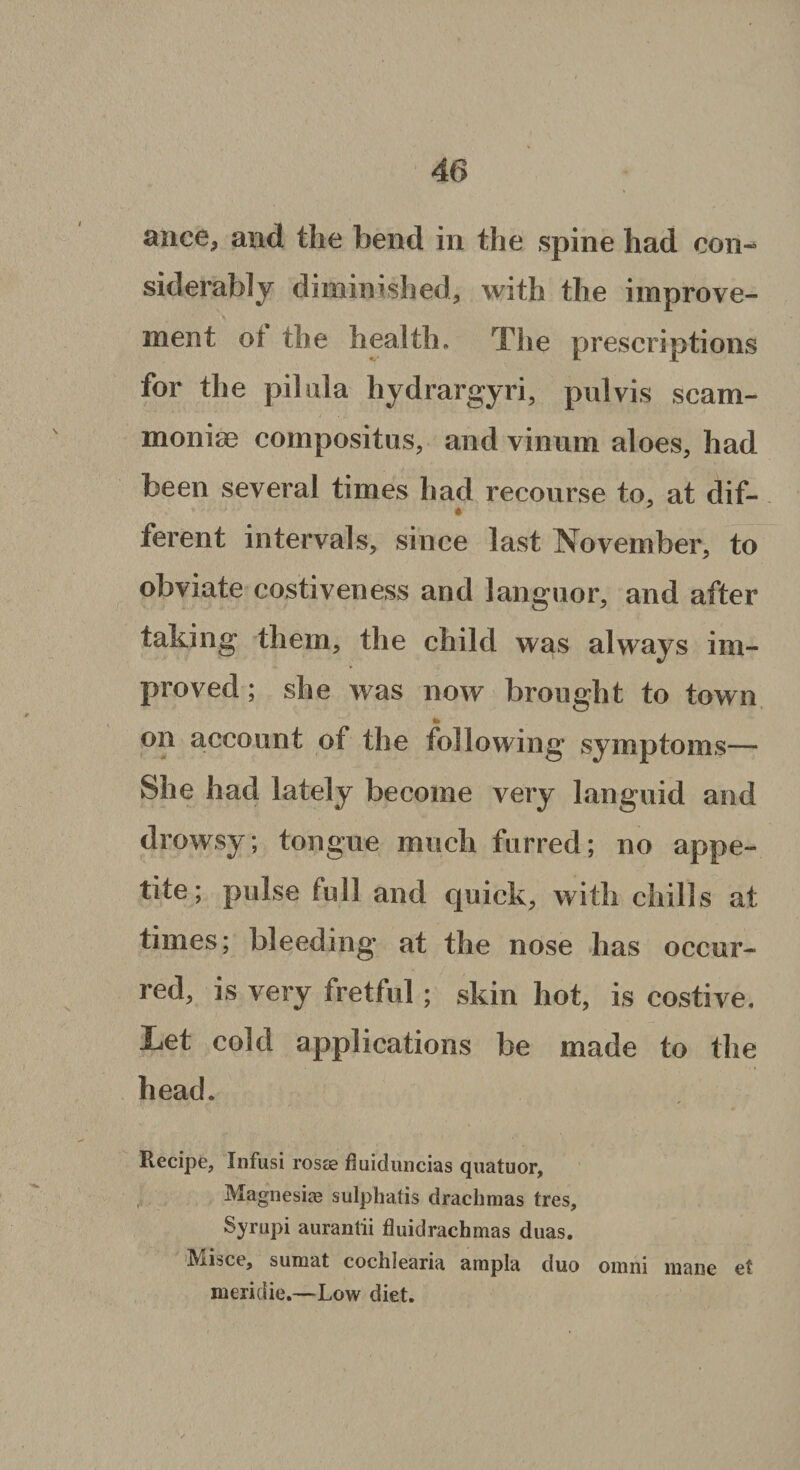 ance, and the bend in the spine had con¬ siderably diminished, with the improve¬ ment or the health. The prescriptions for the pilala liydrargyri, pulvis scam- moniae compositus, and vinum aloes, had been several times had recourse to, at dif¬ ferent intervals, since last November, to obviate costiveness and languor, and after taking them, the child was always im¬ proved ; she was now brought to town o to on account of the following symptoms— She had lately become very languid and drowsy; tongue much furred; no appe¬ tite; pulse full and quick, with chills at times; bleeding at the nose has occur¬ red, is very fretful; skin hot, is costive. Let cold applications be made to the head. Recipe, Infusi rosee fluiduncias quatuor. Magnesite sulphatis drachmas tres, Syrupi aurantii fluidrachmas duas. IViisce, sumat cochlearia ampla duo oinni mane et meridie.—Low diet.