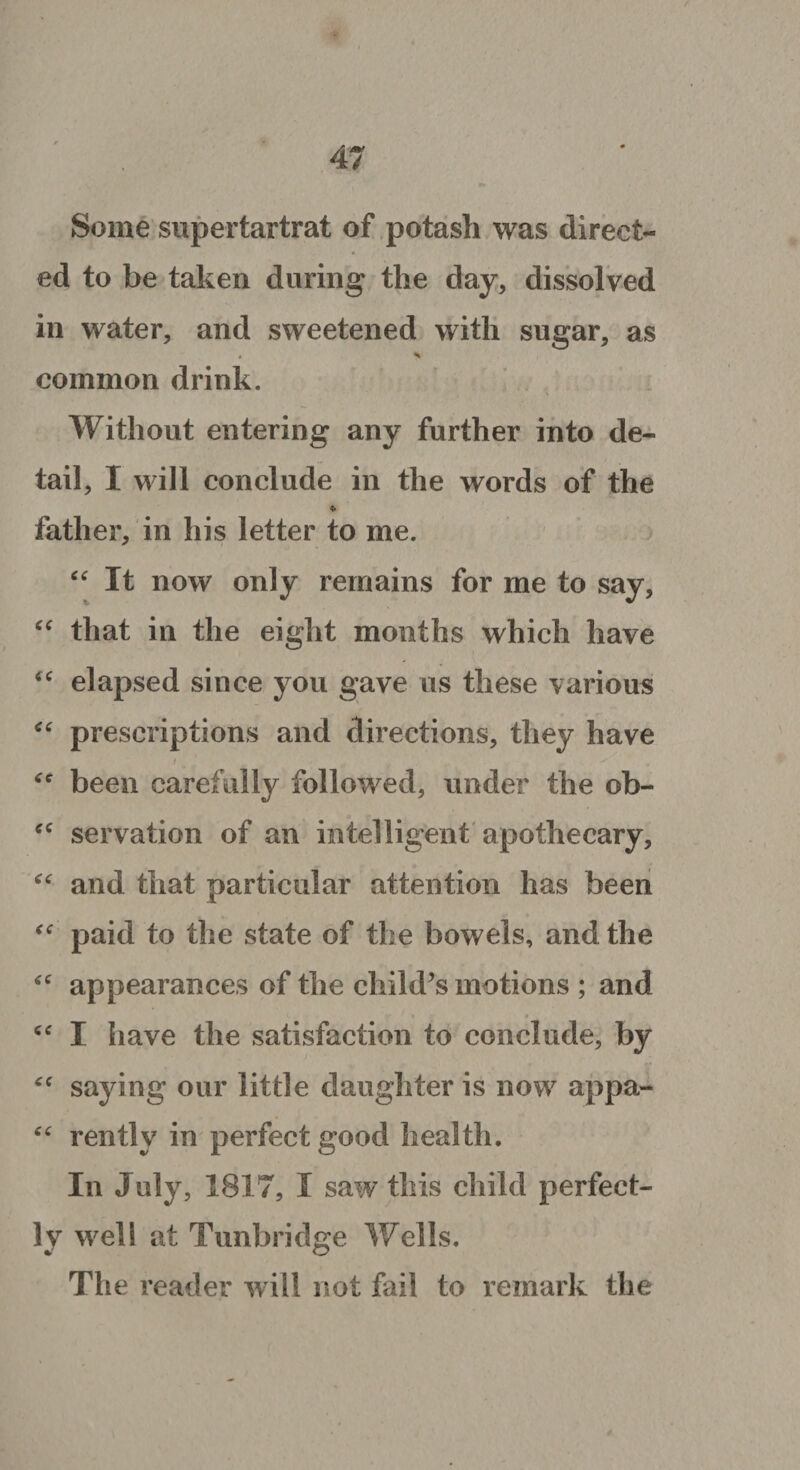 Some supertartrat of potash was direct¬ ed to be taken during the day, dissolved in water, and sweetened with sugar, as » ^ common drink. Without entering any further into de¬ tail, I will conclude in the words of the * father, in his letter to me. “ It now only remains for me to say, “ that in the eight months which have “ elapsed since you gave us these various “ prescriptions and directions, they have / - Y . - tfe been carefully followed, under the ob- ‘c servation of an intelligent apothecary, “ and that particular attention has been paid to the state of the bowels, and the “ appearances of the child’s motions ; and <c I have the satisfaction to conclude, by <c saying our little daughter is now appa- “ rentlv in perfect good health. In July, 1817, I saw this child perfect¬ ly well at Tunbridge Wells. The reader will not fail to remark the