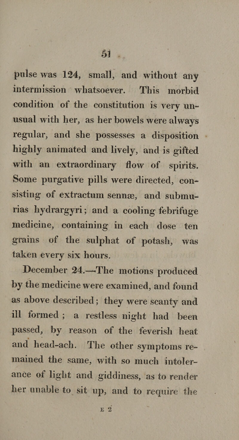 pulse was 124, small, and without any intermission whatsoever. This morbid condition of the constitution is very un¬ usual with her, as her bowels were always regular, and she possesses a disposition highly animated and lively, and is gifted with an extraordinary flow of spirits. \ Some purgative pills were directed, con¬ sisting of extractum sennae, and submu- rias hydrargyri; and a cooling febrifuge medicine, containing in each dose ten grains of the sulpliat of potash, was taken every six hours. December 24.—'The motions produced by the medicine were examined, and found as above described; they were scanty and ill formed ; a restless night had been passed, by reason of the feverish heat and liead-ach. The other symptoms re¬ mained the same, with so much intoler¬ ance of light and giddiness, as to render her unable to sit up, and to require the E 2