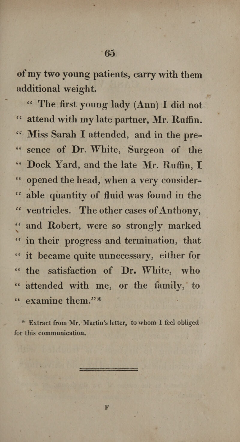 of my two young pati ents, carry with them additional weight. “ The first young lady (Ann) I did not “ attend with my late partner, Mr. Ruffin. “ Miss Sarah I attended, and in the pre- “ sence of Dr. White, Surgeon of the “ Dock Yard, and the late Mr. Ruffin, I “ opened the head, when a very consider- i Cf able quantity of fluid was found in the “ ventricles. The other cases of Anthony, “ and Robert, were so strongly marked cc in their progress and termination, that “ it became quite unnecessary, either for “ the satisfaction of Dr. White, who “ attended with me, or the family, to “ examine them/”* * Extract from Mr. Martin’s letter, to whom I feel obliged for this communication. V F