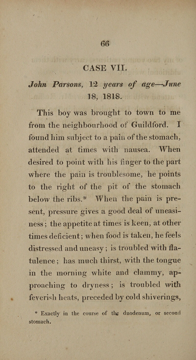 CASE VII. John Parsons, 12 years of age—June 18, 1818. This boy was brought to town to me * from the neighbourhood of Guildford. I found him subject to a pain of the stomach, attended at times with nausea. When desired to point with his finger to the part where the pain is troublesome, he points to the right of the pit of the stomach below the ribs.* When the pain is pre¬ sent, pressure gives a good deal of uneasi¬ ness ; the appetite at times is keen, at other times deficient; when food is taken, he feels distressed and uneasy; is troubled with fla¬ tulence ; has much thirst, with the tongue in the morning white and clammy, ap¬ proaching to dryness; is troubled with feverish heats, preceded by cold shiverings, * Exactly in the course of tli£ duodenum, or second stomach.