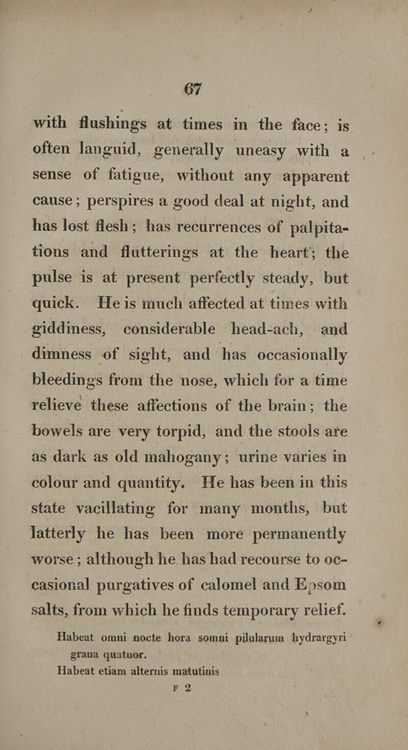 J 67 « with flushings at times in the face; is often languid, generally uneasy with a sense of fatigue, without any apparent cause; perspires a good deal at night, and has lost flesh ; has recurrences of pal pita- 1 i tions and flutterings at the heart; the pulse is at present perfectly steady, but quick. He is much affected at times with giddiness, considerable head-ach, and dimness of sight, and has occasionally bleedings from the nose, which for a time relieve these affections of the brain; the bowels are very torpid, and the stools are as dark as old mahogany; urine varies in colour and quantity* He has been in this state vacillating for many months, but latterly he has been more permanently worse; although he has had recourse to oc¬ casional purgatives of calomel and Epsom salts, from which he finds temporary relief. Habeat omni nocte bora somni pilularum hydrargyri grana quatuor. Habeat etiam alternis matutinis F 2