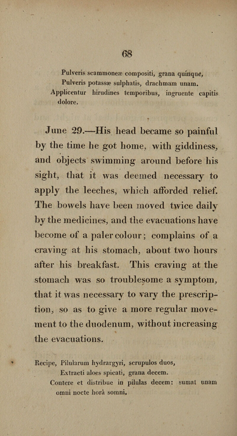 Pulveris scammoneae compositi, grana quinquc, Pulveris potassse sulphatis, drachmam unam. Applicentur hirudines temporibus, ingruente capitis dolore. June 29.—His head became so painful by the time he got home, with giddiness, 4 , and objects swimming around before his sight, that it was deemed necessary to apply the leeches, which afforded relief. The bowels have been moved twice daily by the medicines, and the evacuations have become of a paler colour; complains of a craving at his stomach, about two hours after his breakfast. This craving at the stomach was so troublesome a symptom, that it was necessary to vary the prescrip¬ tion, so as to give a more regular move¬ ment to the duodenum, without increasing the evacuations. Recipe, Pilularum hydrargyri, scrupulos duos, Extraeti aloes spicati, grana decem. Contere et distribue in pilulas decem: suniat unam omni nocte hora somni.