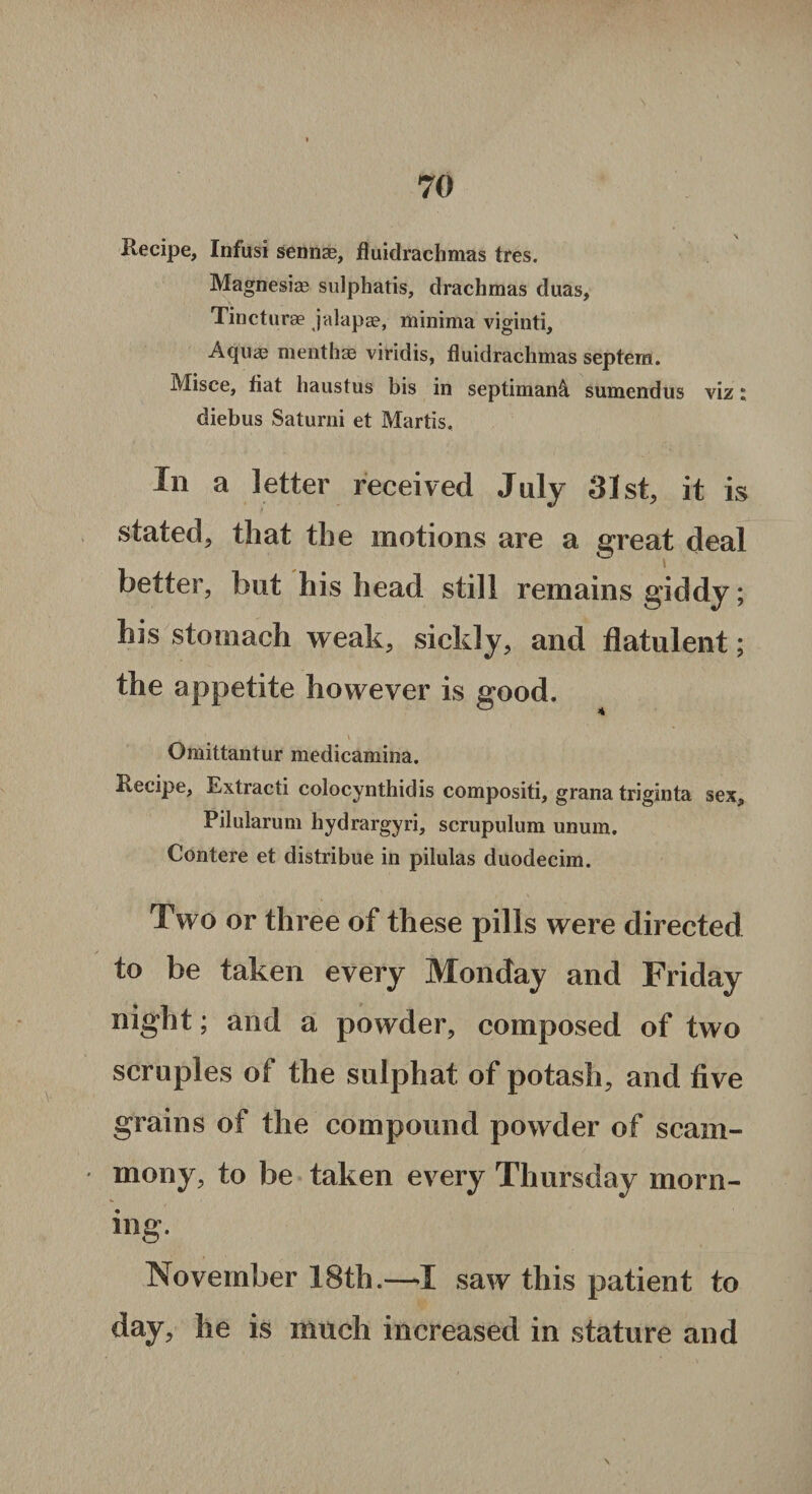 Recipe, Infusi sennae, fluidrachmas tres. Magnesia? sulphatis, drachmas duas, Tincturae jalapse, minima viginti, Aquag menthae viridis, fluidrachmas septem. Misce, fiat haustus bis in septiman& sumendus viz: diebus Saturni et Martis. In a letter received July 31st, it is stated, that the motions are a great deal better, but his head still remains giddy; his stomach weak, sickly, and flatulent; the appetite however is good. Omittantur medicamina. Recipe, Extract! colocynthid is compositi, grana triginta sex, Pilularum hydrargyri, scrupulum unum, Contere et distribue in pilulas duodecim. Two or three of these pills were directed to be taken every Monday and Friday night; and a powder, composed of two scruples of the sulphat of potash, and five grains of the compound powder of scarn- inony, to be taken every Thursday morn¬ ing. November 18th.—-I saw this patient to day, he is much increased in stature and