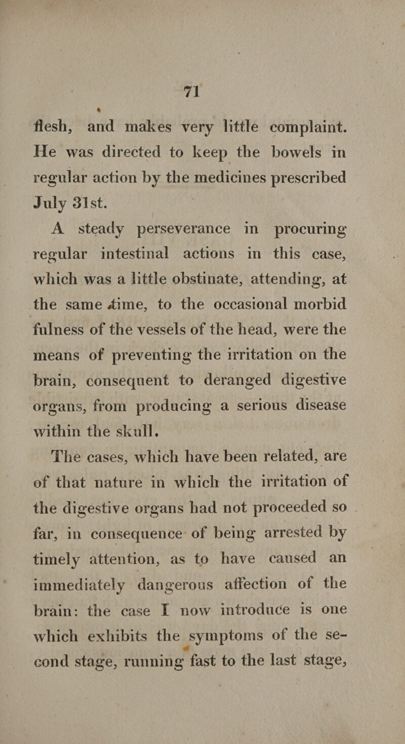 flesh, and makes very little complaint. He was directed to keep the bowels in r regular action by the medicines prescribed July 31st. A steady perseverance in procuring regular intestinal actions in this case, which was a little obstinate, attending, at the same #time, to the occasional morbid fulness of the vessels of the head, were the means of preventing the irritation on the brain, consequent to deranged digestive organs, from producing a serious disease within the skull. / V The cases, which have been related, are of that nature in which the irritation of the digestive organs had not proceeded so far, in consequence of being arrested by timely attention, as to have caused an immediately dangerous affection ot the brain: the case I now introduce is one which exhibits the symptoms of the se- * cond stage, running fast to the last stage.