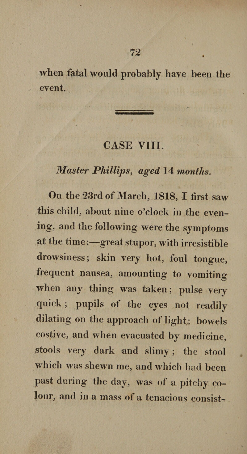 when fatal would probably have been the event. CASE VIII Master Phillips, aged 14 months. On the 23rd of March, 1818, I first saw this child, about nine o’clock in the even¬ ing, and the following were the symptoms at the time:—great stupor, with irresistible drowsiness; skin very hot, foul tongue, frequent nausea, amounting to vomiting when any thing was taken; pulse very quick ; pupils of the eyes not readily dilating on the approach of light,; bowels costive, and when evacuated by medicine, stools very dark and slimy; the stool which was shewn me, and which had been past during the day, was of a pitchy co¬ lour, and in a mass of a tenacious consist-*