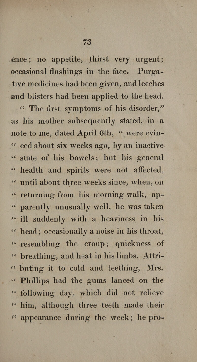 ence; no appetite, thirst very urgent; occasional flushings in the face. Purga¬ tive medicines had been given, and leeches and blisters had been applied to the head. “ The first symptoms of his disorder/’ as his mother subsequently stated, in a note to me, dated April 6th, “ were evin- “ ced about six weeks ago, by an inactive state of his bowels; but his general “ health and spirits were not affected, “ until about three weeks since, when, on returning from his morning walk, ap- “ parently unusually well, he was taken ill suddenly with a heaviness in his “ head ; occasionally a noise in his throat, “ resembling the croup; quickness of “ breathing, and heat in his limbs. Attri- “ buting it to cold and teething, Mrs. “ Phillips had the gums lanced on the “ following day, which did not relieve “ him, although three teeth made their ** appearance during the week; he pro-