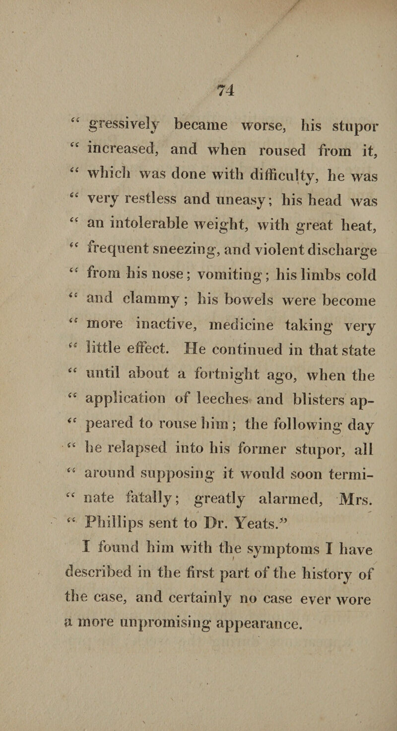 gressively became worse, his stupor “ increased, and when roused from it, which was done with difficulty, he was “ very restless and uneasy; his head was an intolerable weight, with great heat, frequent sneezing, and violent discharge from his nose; vomiting; his limbs cold “ and clammy ; his bowels were become ‘e more inactive, medicine taking very “ little effect. He continued in that state “ until about a fortnight ago, when the “ application of leeches and blisters ap- <<r peared to rouse him ; the following day “ he relapsed into his former stupor, all “ around supposing it would soon termi- cc nate fatally; greatly alarmed, Mrs. “ Phillips sent to Dr, Yeats.-” I found him with the symptoms I have described in the first part of the history of th e case, and certainly no case ever wore a more unpromising appearance.