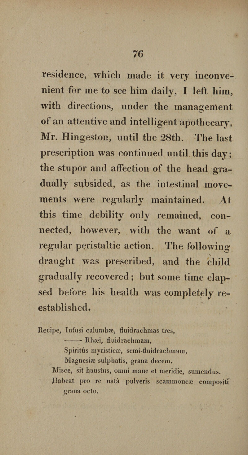 residence, which made it very inconve¬ nient for me to see him daily, I left him, with directions, under the management of an attentive and intelligent apothecary, Mr. Hingeston, until the 28th. The last prescription was continued until this day; the stupor and affection of the head gra¬ dually subsided, as the intestinal move¬ ments were regularly maintained. At this time debility only remained, con¬ nected, however, with the want of a regular peristaltic action. The following draught was prescribed, and the child gradually recovered ; but some time elap¬ sed before his health was completely re¬ established. Recipe, Infusi calumbae, fluidrachmas tres, --Rhsei, fluidrachmam, Spiritus myristicae, semi-fluidrachmam, Magnesiae sulphatis, grana decern. Misce, sit haustus, orani mane et meridie, sumendus. Pabeat pro re nat& pulveris scammonete compositi grana octo. I