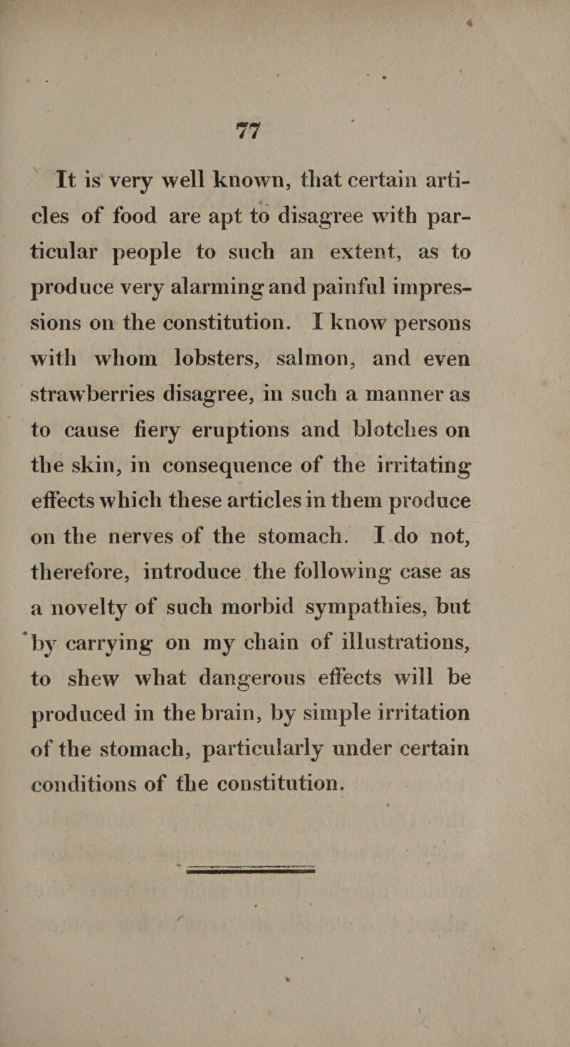 4 77 It is very well known, that certain arti¬ cles of food are apt to disagree with par¬ ticular people to such an extent, as to produce very alarming and painful impres¬ sions on the constitution. I know persons with whom lobsters, salmon, and even strawberries disagree, in such a manner as to cause fiery eruptions and blotches on the skin, in consequence of the irritating effects which these articles in them produce c on the nerves of the stomach. I do not, therefore, introduce the following case as a novelty of such morbid sympathies, but by carrying on my chain of illustrations, to shew what dangerous effects will be produced in the brain, by simple irritation of the stomach, particularly under certain conditions of the constitution.