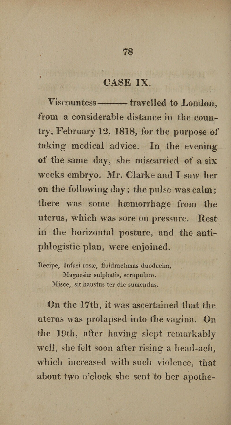 \ CASE IX. Viscountess—-travelled to London, from a considerable distance in the coun¬ try, February 12, 1818, for the purpose of taking medical advice. In the evening of the same day, she miscarried of a six weeks embryo. Mr. Clarke and I saw her on the following day; the pulse was calm; there was some haemorrhage from the uterus, which was sore on pressure. Rest in the horizontal posture, and the anti¬ phlogistic plan, were enjoined. Recipe, Infusi rosse, fluidrachmas duodecim, Magnesias sulphatis, scrupulum. Misce, sit haustus ter die sumendus. On the 17th, it was ascertained that the uterus was prolapsed into the vagina. On the 19th, after having slept remarkably well, she felt soon after rising a head-aeh, which increased with such violence, that about two o’clock she sent to her apothe-