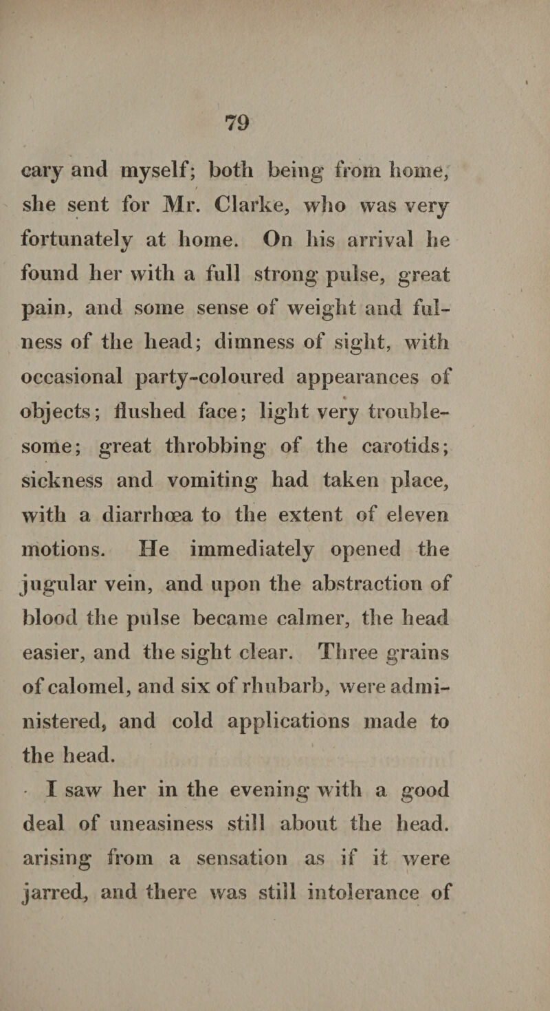 cary and myself; both being’ from home, / she sent for Mr. Clarke, who was very fortunately at home. On his arrival he found her with a full strong pulse, great pain, and some sense of weight and ful¬ ness of the head; dimness of sight, with occasional party-coloured appearances of ^ • objects; flushed face; light very trouble¬ some; great throbbing of the carotids; sickness and vomiting had taken place, with a diarrhoea to the extent of eleven motions. He immediately opened the jugular vein, and upon the abstraction of blood the pulse became calmer, the head easier, and the sight clear. Three grains of calomel, and six of rhubarb, were admi¬ nistered, and cold applications made to the head. I saw her in the evening with a good deal of uneasiness still about the head, arising from a sensation as if it were jarred, and there was still intolerance of