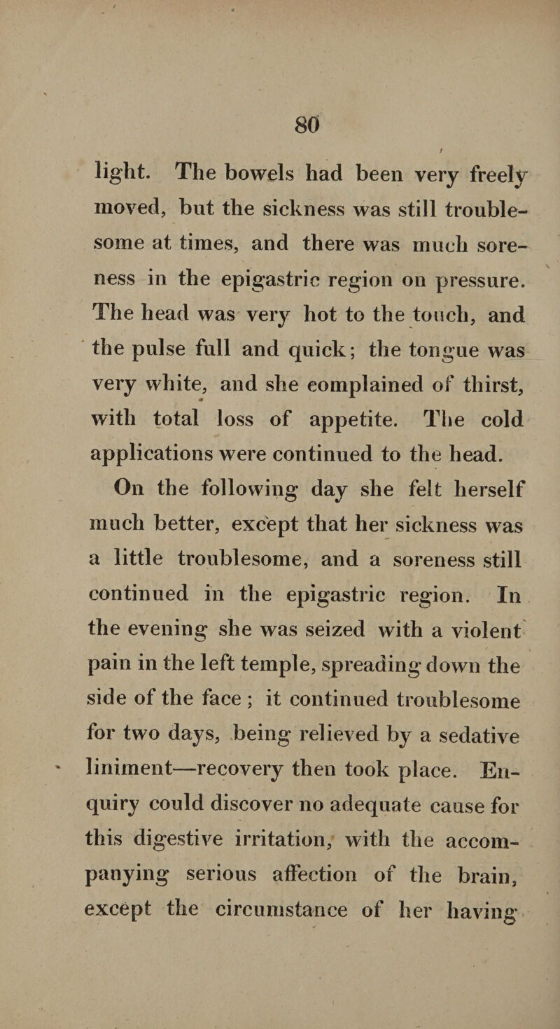 light. The bowels had been very freely moved, but the sickness was still trouble¬ some at times, and there was much sore¬ ness in the epigastric region on pressure. The head was very hot to the touch, and the pulse full and quick; the tongue was very white, and she complained of thirst, with total loss of appetite. The cold applications were continued to the head. On the following day she felt herself much better, except that her sickness was a little troublesome, and a soreness still continued in the epigastric region. In the evening she was seized with a violent pain in the left temple, spreading down the side of the face ; it continued troublesome for two days, being relieved by a sedative ' liniment—recovery then took place. En¬ quiry could discover no adequate cause for this digestive irritation, with the accom¬ panying serious affection of the brain, except the circumstance of her having