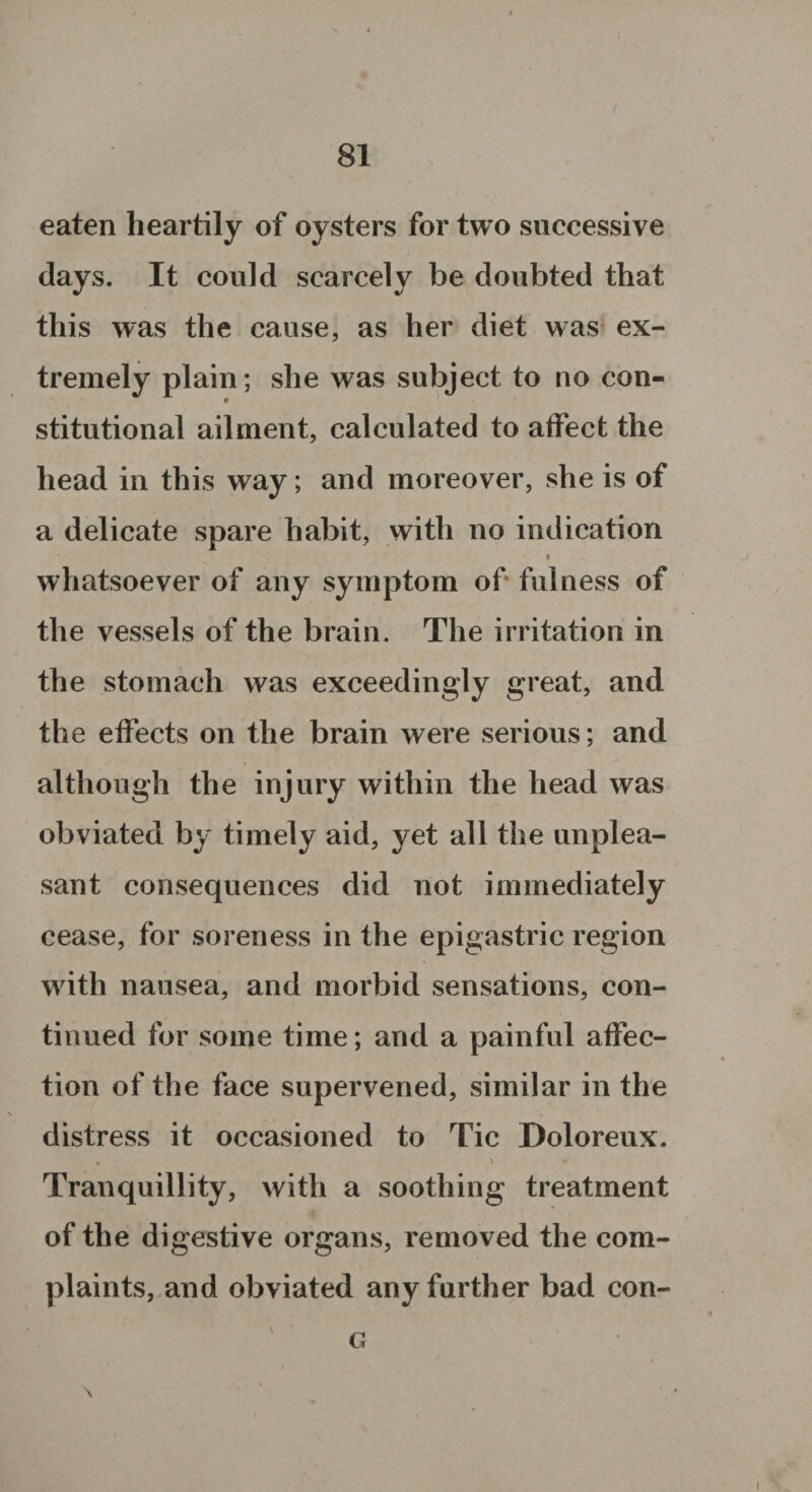 eaten heartily of oysters for two successive days. It could scarcely be doubted that this was the cause, as her diet was ex¬ tremely plain; she was subject to no con¬ stitutional ailment, calculated to affect the head in this way; and moreover, she is of a delicate spare habit, with no indication ' * whatsoever of any symptom of fulness of the vessels of the brain. The irritation in the stomach was exceedingly great, and the effects on the brain were serious; and although the injury within the head was obviated by timely aid, yet all the unplea¬ sant consequences did not immediately cease, for soreness in the epigastric region with nausea, and morbid sensations, con¬ tinued for some time; and a painful affec¬ tion of the face supervened, similar in the distress it occasioned to Tic Doloreux. % \ Tranquillity, with a soothing treatment of the digestive organs, removed the com¬ plaints, and obviated any further bad con- G \