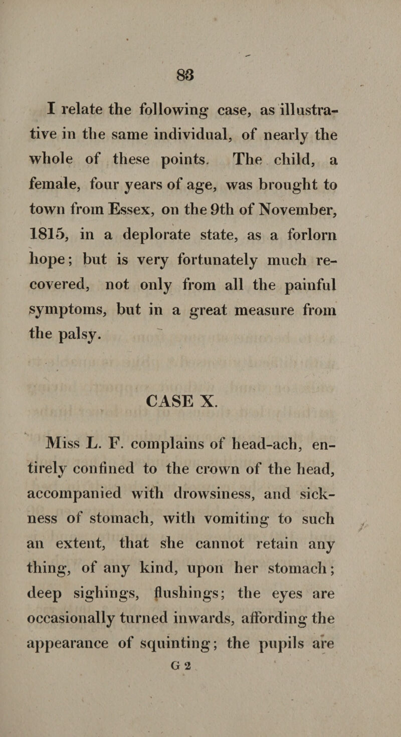 I relate the following case, as illustra¬ tive in the same individual, of nearly the whole of these points. The child, a female, four years of age, was brought to town from Essex, on the 9th of November, > 1815, in a deplorate state, as a forlorn hope; but is very fortunately much re¬ covered, not only from all the painful symptoms, but in a great measure from the palsy. CASE X. Miss L. F. complains of head-ach, en¬ tirely confined to the crown of the head, accompanied with drowsiness, and sick¬ ness of stomach, with vomiting to such an extent, that she cannot retain any thing, of any kind, upon her stomach; deep sighings, flushings; the eyes are occasionally turned inwards, affording the appearance of squinting; the pupils are G 2 *
