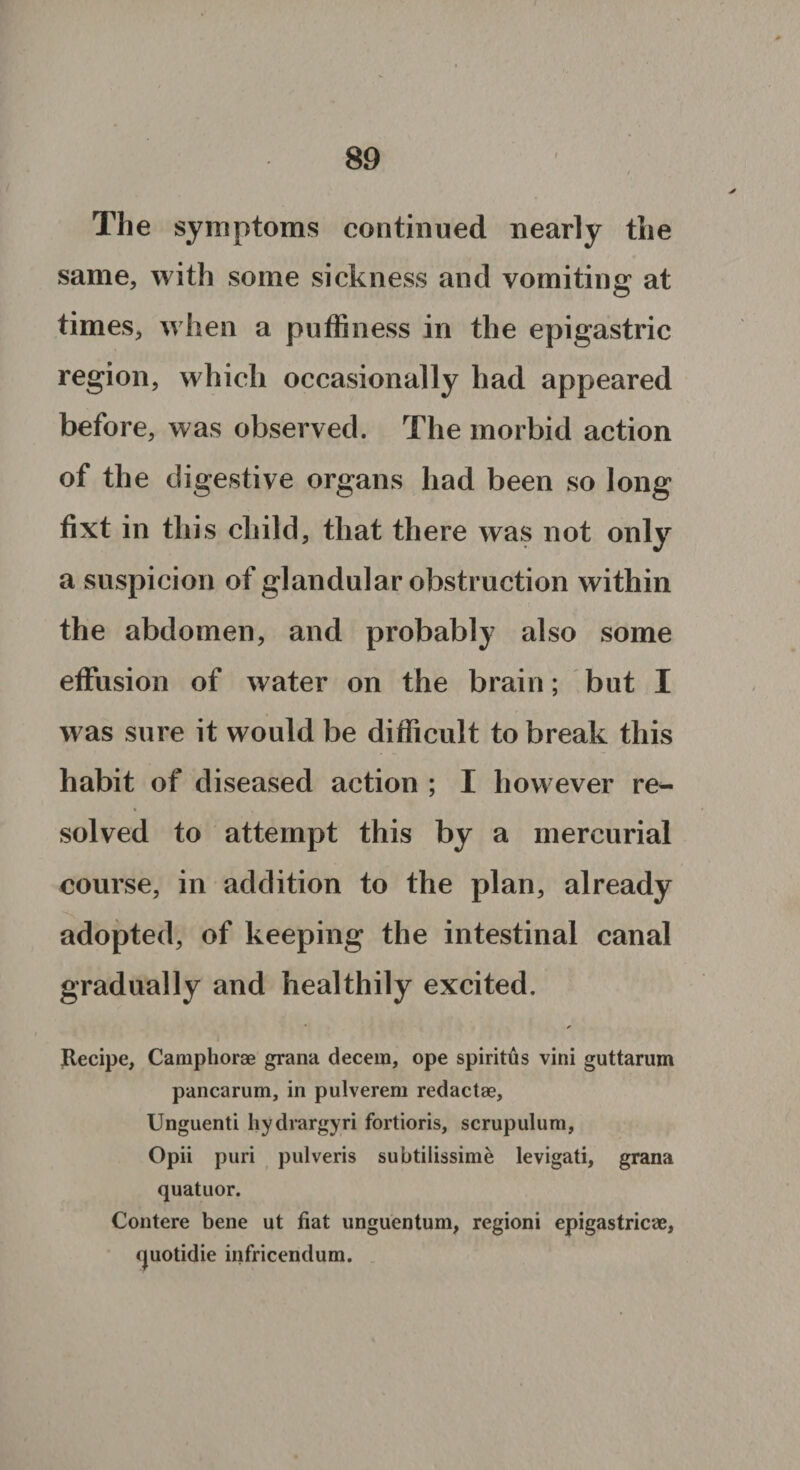 The symptoms continued nearly the same, with some sickness and vomiting at times, v hen a puffiness in the epigastric region, which occasionally had appeared before, was observed. The morbid action of the digestive organs had been so long fixt in this child, that there was not only a suspicion of glandular obstruction within the abdomen, and probably also some effusion of water on the brain; but I was sure it would be difficult to break this habit of diseased action ; I how ever re^- solved to attempt this by a mercurial course, in addition to the plan, already adopted, of keeping the intestinal canal gradually and healthily excited. Recipe, Camphorae grand decern, ope spiritus vini guttarum pancarum, in pulverem redact#, Unguenti hydrargyri fortioris, scrupulum, Opii puri pulveris subtilissime levigati, grana quatuor. Contere bene ut fiat unguentum, regioni epigastric*#, rjuotidie infricendum.