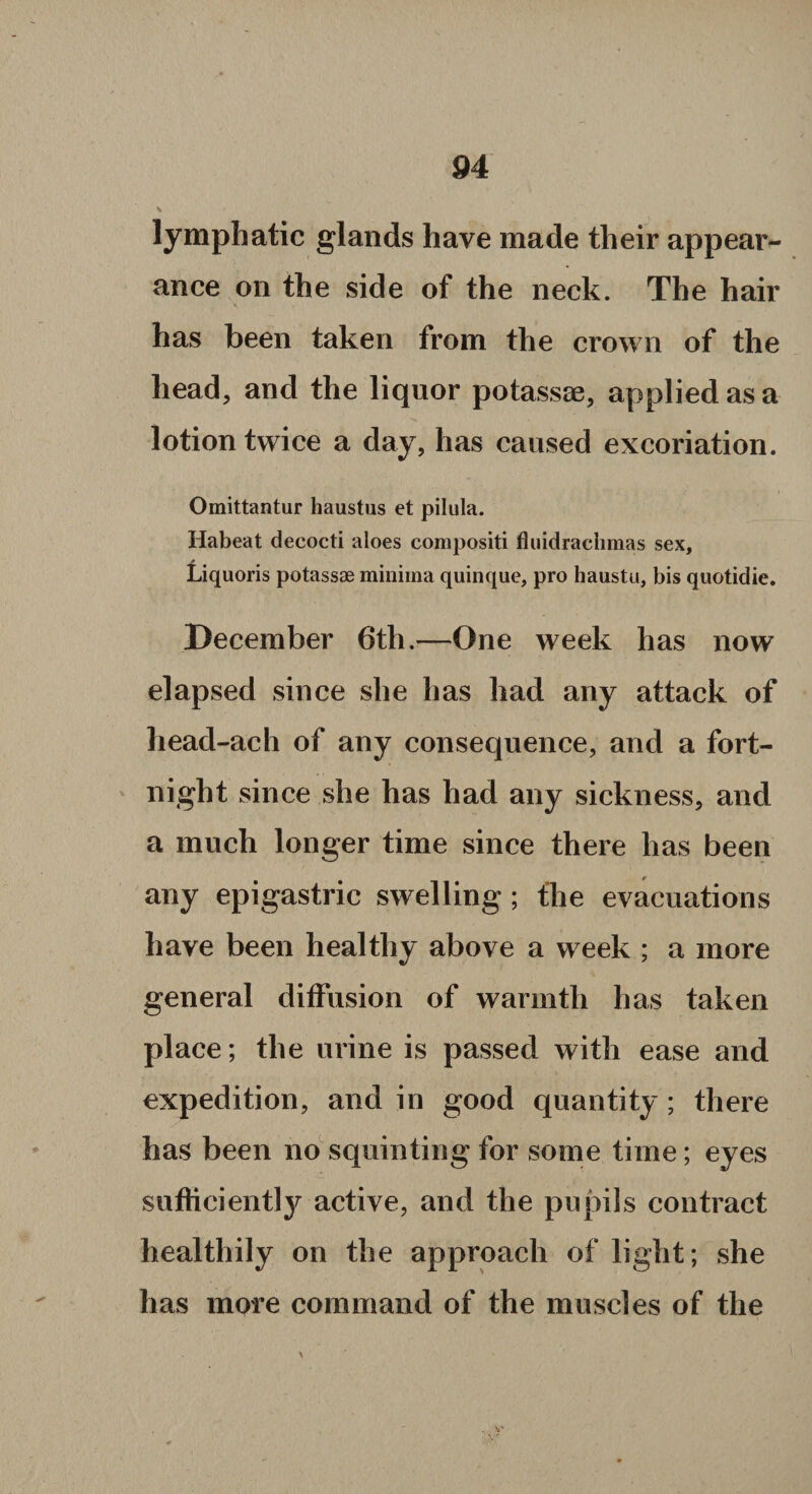 lymphatic glands have made their appear¬ ance on the side of the neck. The hair has been taken from the crown of the head, and the liquor potassae, applied as a lotion twice a day, has caused excoriation. Omittantur haustus et pilula. Habeat decocti aloes compositi fluidrachmas sex, Liquoris potassae minima quinque, pro haustu, bis quotidie. December 6th.—One week has now elapsed since she has had any attack of head-ach of any consequence, and a fort¬ night since she has had any sickness, and a much longer time since there has been any epigastric swelling ; the evacuations have been healthy above a week ; a more general diffusion of warmth has taken place; the urine is passed with ease and expedition, and in good quantity ; there has been no squinting for some time; eyes sufficiently active, and the pupils contract healthily on the approach of light; she has more command of the muscles of the