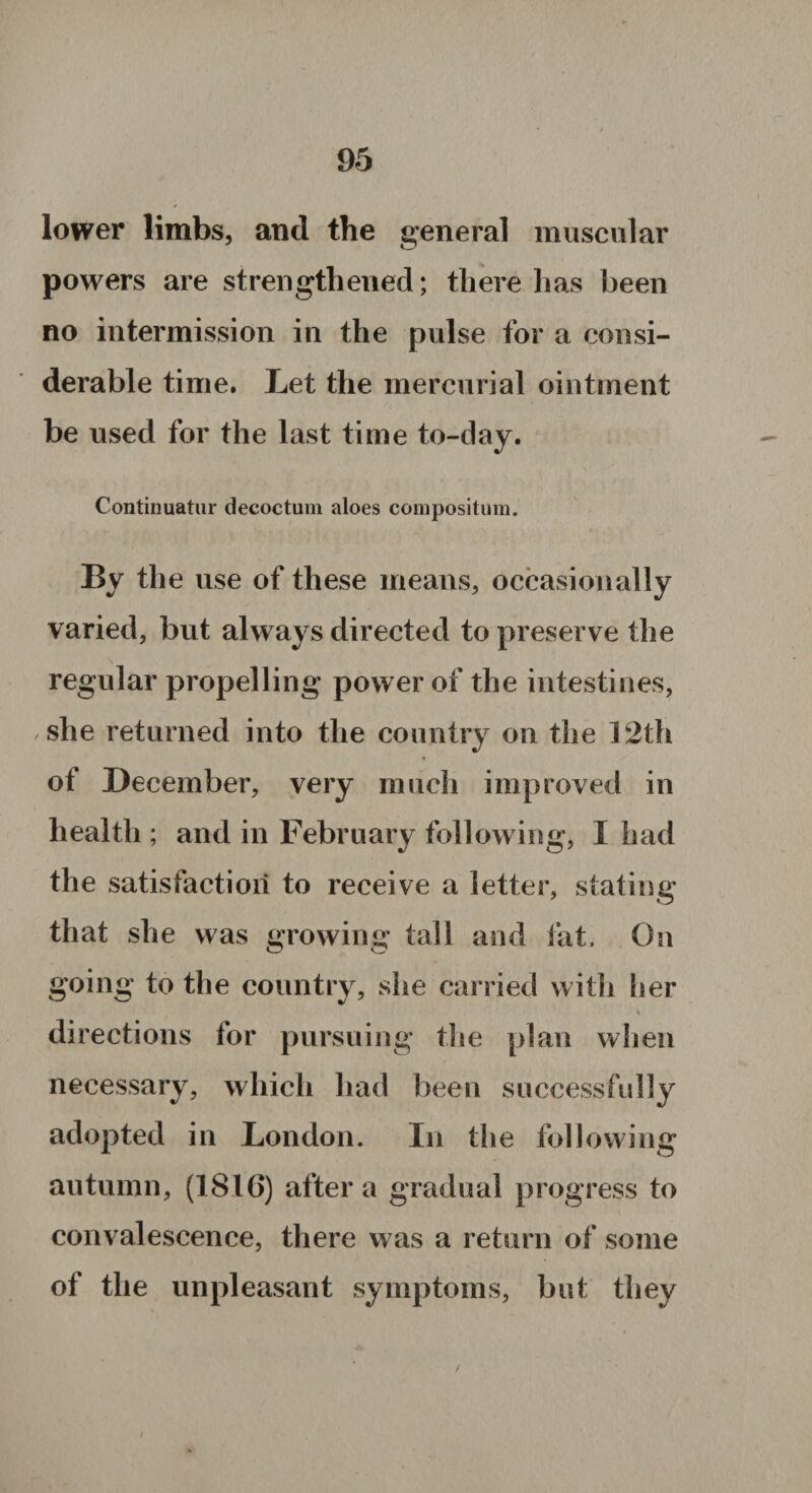 lower limbs, and the general muscular powers are strengthened; there has been no intermission in the pulse for a consi¬ derable time. Let the mercurial ointment be used for the last time to-day. Continuatur decoctum aloes compositum. By the use of these means, occasionally varied, but always directed to preserve the regular propelling power of the intestines, she returned into the country on the 12th of December, very much improved in health ; and in February following, I had the satisfaction to receive a letter, stating that she was growing tall and fat. On going to the country, she carried with her directions for pursuing the plan when necessary, which had been successfully adopted in London. In the following autumn, (1816) after a gradual progress to convalescence, there was a return of some of the unpleasant symptoms, but they /