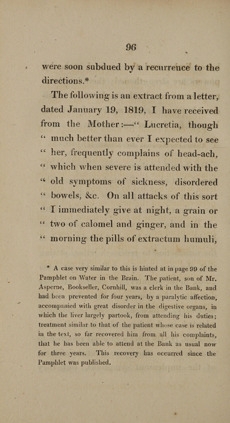 were soon subdued by a recurrence to the directions.* % The following is an extract from a letter, dated January 19, 1819, I have received from the Mother“ Imereti a, though “ much better than ever I expected to see cc her, frequently complains of head-ach, “ which when severe is attended with the 66 old symptoms of sickness, disordered “ bowels, &c. On all attacks of this sort “ I immediately give at night, a grain or “ two of calomel and ginger, and in the “ morning the pills of extractum humuli, / * A case very similar to this is hinted at in page 99 of the Pamphlet on Water in the Brain. The patient, son of Mr. Asperne, Bookseller, Cornhill, was a clerk in the Bank, and had been prevented for four years, by a paralytic affection, accompanied with great disorder in the digestive organs, in which the liver largely partook, from attending his duties; treatment similar to that of the patient whose case is related in the text, so far recovered him from all his complaints, that he has been able to attend at the Bank as usual now for three years. This recovery has occurred since the Pamphlet was published.