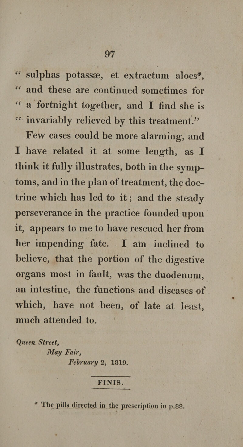 “ sulphas potassae, et extractum aloes*, “ and these are continued sometimes for “ a fortnight together, and I find she is cc invariably relieved by this treatment.5' Few cases could be more alarming, and I have related it at some length, as I think it fully illustrates, both in the symp¬ toms, and in the plan of treatment, the doc¬ trine which has led to it; and the steady perseverance in the practice founded upon it, appears to me to have rescued her from her impending fate. I am inclined to believe, that the portion of the digestive organs most in fault, was the duodenum, an intestine, the functions and diseases of which, have not been, of late at least, much attended to. ' Queen Street, May Fair, February 2, 1819. FINIS. The pills directed in the prescription in p.8R.